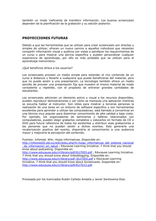 también un modo ineficiente de transferir información. Los buenos screencasts
dependen de la planificación de la grabación y su edición posterior.




PROYECCIONES FUTURAS

Debido a que las herramientas que se utilizan para crear screencasts son directas y
simples de utilizar, ofrecen un nuevo camino a aquellos individuos que necesitan
compartir información visual y auditiva con vistas a satisfacer los requerimientos de
un curso o para mostrar una pericia específica y pueden personalizar cualquier
experiencia de aprendizaje, por ello es más probable que se utilicen para el
aprendizaje memorístico.

¿Qué beneficios ofrece a los usuarios?

Los screencasts proveen un medio simple para extender el rico contenido de un
curso a distancia y llevarlo a cualquiera que pueda beneficiarse del material, pero
que no puede asistir a una presentación. La tecnología también ofrece un medio
sencillo de proveer una presentación fija que muestre el mismo material de modo
consistente y repetible, con el propósito de entrenar grandes cantidades de
estudiantes.

Los screencasts adicionan un elemento activo y visual a los recursos disponibles,
pueden reproducir demostraciones y ver cómo se manipula una aplicación mientras
se escucha hablar al instructor. Son útiles para mostrar a terceras personas la
realización de una tarea en un entorno de software específico y son herramientas
excelentes para aprender a utilizar las computadoras; está llamado a convertirse en
una técnica muy popular para diseminar conocimiento de alta calidad a bajo costo.
Por ejemplo, los organizadores de seminarios y talleres relacionados con
computadoras, pueden elegir grabarlos completos y colocarlos en formato de CD o
DVD para futura referencia de todos los asistentes y distribuir esas grabaciones a
las personas que no puedan asistir a dichos eventos. Esto generaría una
revalorización positiva del evento, dispondría el conocimiento a una audiencia
mayor y mejoraría la percepción del contenido.

Fuentes: Infomed. Wiki. Hojas informativas. Disponible en:
http://infomed20.sld.cu/wiki/doku.php/hi:hojas_informativas_del_sistema_nacional
_de_informacion_en_salud ; Educause Learning Iniciative. 7 think that you should
know about podcasting. Disponible en:
http://www.educause.edu/ir/library/pdf/ELI7003.pdf , Educause Learning Iniciative.
7 think that you should know about Videoblogging. Disponible en:
http://www.educause.edu/ir/library/pdf /ELI7005.pdf y Educause Learning
Iniciative. 7 think that you should know about Screencasts. Disponible en:
http://www.educause.edu/ir/library/pdf/ELI7012.pdf




Procesada por los licenciados Rubén Cañedo Andalia y Javier Santovenia Díaz.
 