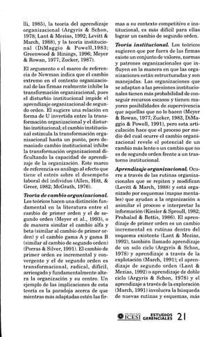 lli, 1985), la teoría del aprendizaje      mas a su contexto competitivo e ins-
organizacional (Argyris & Schon,           titucional, es más difícil para ellas
1978;Lant & Mezias, 1992;Levitt &          lograr un cambio de segundoorden.
March, 1988), y la teoría institucio-
                                           Teoría instítucional     Los teóricos
nal (DiMaggio & Powell,1983;
                                           sugieren que por fuera de las firmas
Greenwood& Hinings, 1996; Meyer
                                           existeun conjuntode valores,normas
& Rowan, 1977;Zuckea 1987).
                                           y patrones organizacionalesque in-
El argumento o el marco de referen-        fluyen en la manera en que las orga-
cia de Newman indica que eI cambio         nizacionesestán estructuradas y son
extremo en el contexto organizacio-        manejadas. Las organizacionesque
nal de las firmas realmente inhibe la      se adaptan a las presionesinstitucio-
transformación organizacional,pues         nales tienen más probabilidadde con-
el disturbio institucional impide el                                y
                                           seguir recursosescasos tienen ma-
aprendizajeorganizacionalde segun-         yores posibilidadesde supervivencia
do orden. El sugiere una relación en       que aquellas que no lo hacen (Meyer
forma de U invertida entre la trans-       & Rowan, 1977;Zucker,1983,DiMa-
formación organizacionaly el distur-       ggro & Powell, 1991),pero esta arti-
bio institucional; el cambio institucio-   culación hace que el procesopor me-
nal estimula la transformación orga-       dio del cual ocurre el cambio organi-
nizacional hasta un punto, pero de-        zacional revele el potencial de un
masiado cambio institucional inhibe
                                           cambio más lento o un cambio que no
la transformación organizacional di-
                                           es de segundoorden frente a un tras-
ficultando la capacidad de aprendi-
                                           torno institucional.
zaje de la organización. Este marco
de referenciaes análogoal efectoque        Apren diz qj e org anizacion al. O ct-
tiene el estrés sobre el desempeño         rre a través de las rutinas organiza-
laboral del individuo (Allen, Hitt, &      cionales que se repiten y modifican
Greer,1982;McGrath, 1976).                 (Levitt & March, 1988) y está orga-
Teoría d.ec ambio org anizacional.         nizado por esquemas(mapas menta-
Los teóricoshacen una distinción fun-      les) que ayudan a la organización a
damental en la literatura entre el         asimilar el procesoe interpretar la
cambio de primer orden y el de se-         información (Kiesler & Sproull, 1982;
gundo orden (Meyer et al., 1993), o        Prahalad & Bettis, 1986). El apren-
de manera similar el cambio alfa y         dizaje de primer orden es un cambio
beta (similar al cambio de primer or-      incremental en rutinas dentro del
den) y el cambio gama A y gama B           esquema existente (Lant & Mezias,
(similar al cambio de segundoorden)        1992), también llamado aprendizaje
(Porras & Silver, 1991).El cambio de       de un solo ciclo (Argyris & Schon,
primer orden es incremental y con-         1978) y aprendizaje a través de la
vergente y el de segundo orden es          explotación (March, f991); el apren-
transformacional, radical, difícil,        dizaje de segundo orden (Lant &
            y
arriesgado fundamentalmentealte-           Mezias, 1992)o aprendizajede doble
ra la organización y su centro. Un         ciclo (Argyris & Schon, 1978) y el
ejemplo de las implicacionesde esta        aprendizaje a través de la exploración
teoría es la paradoja acerca de que        (March, 1991)involucra la búsqueda
mientras más adaptadas estén las fir-      de nuevas rutinas y esquemas,más



                                            #ibÉsi o'*E'"tYRl-?3
                                                            2|
 