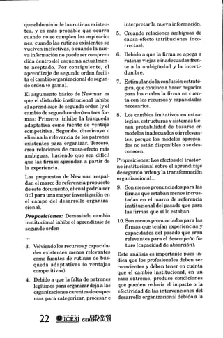 que el dominio de las rutinas existen-      interpretar la nueva información.     reducción del nivel de r
tes, y es más probable que ocurra        5. Creando relaciones ambiguas de
                                                                                  organizacional ¡ por I
cuando no se cumplen las aspiracio-         causa-efecto (atribuciones inco-
                                                                                  transformación organiz
nes. cuandolas rutinas existentesse         rrectas).                             disturbio institucional crr
vuelven inefectivas,o cuandola nue-                                               e incertidumbre y produ
va información no puedeser compren-      6. Debido a que la firma se apega a      empresarial que carece
dida dentro del esquemaactualmen-           rutinas viejas e inadecuadasfren-     valores, patronesy mode
te aceptado. Por consiguiente, el           te a la ambigüedad y la incerti-      las estrategias,estructu
aprendizaje de segundoorden facili-         dumbre.                               tas y sistemasadecuado
ta el cambio organizacional de segun-    7. Estimulando Ia confusión estraté-     cia de estas característica
do orden (o gama).                          gica, que conducea hacer negocios     nales legitimantes, el car
                                            para los cuales la firma no cuen-     zacional es posibleque s€
El argumento básico de Newman es
                                                                                  inefrcaz, temporal y desc
que el disturbio institucional inhibe       ta con los recursosy capacidades
                                                                                  muy probable que no mt
eI aprendizajede segundoorden (y el         necesarios.
                                                                                  empeño.
cambio de segundoorden) en tres for-     8. Los cambios imitativos en estra-
mas: Primero, inhibe la búsqueda            tegias, estructuras y sistemas tie-   DO y las organizacionr
adaptativa como fuente de ventaja           nen probabilidad de basarse en        cannbio
competitiva. Segundo, disminuYe o           modelosinadecuadoso irrelevan-
elimina la relevancia de los patrones                                             Weick & Quinn (1999)u
                                            tes, porque los modelos aproPia-
existentes para organizar. Tercero,                                               traste entre cambioepisó
                                            dos no están disponibleso se des-
crea relaciones de causa-efecto   más                                             tinuo e intermitente y el
                                            conocen.
ambiguas,   haciendo que sea difícil                                              es continuo, evolutivo e ir
que las firmas aprendan a partir de      Proposiciones:Los efectosdel trastor-    como un marco de refer
la experiencia.                          no institucional sobre el aprendizaje    analizar la teoría del ca
                                         de segundoorden y la transformación      nizacional.
Las propuestas de Newman resPal-         organizacional...
dan el marco de referencia propuesto                                              Este contraste entre cam
de este documento,el cual podría ser     9. Son menospronunciadospara las         co y cambio continuo refl
útil para una mayor investigaciónen         firmas que estaban menos incrus-      cias en la perspectivadel
                                            tadas en el marco de referencia       Desde cierbadistancia (a
el campo del desarrollo organiza-
                                            institucional del pasadoque Para      cro), cuandolos observad
cional.
                                            las firmas que sí Io estaban.         nan el flujo de eventosqr
Proposieiones.' Demasiado cambio                                                  yen la organización, Iven
institucional inhibe el aprendizaje de   10.Son menospronunciadospara las         cen ser accionesrepetitiv
segundo orden                               frrmas que tenían experienciasY       inercia salpicadasde ep
                                            capacidadesdel pasado que eran        sionales de cambiorevoh
                                            relevantes para el desempeño fu-      laotganización comoun si
3. Volviendo los recursosy capacida-        turo (capacidadde absorción).         te. Mientras que una visi
    des existentes menos relevantes      Este análisis es importante pues in-     cana (análisis del nivel m
    como fuentes de rutinas de bús-      dica que los profesionalesdeben ser      re una adaptación frecue
    queda adaptativas (o ventajas        conscientes deben tener en cuenta
                                                     y                            nua y un ajuste a través
    competitivas).                       que el cambio institucional, en un       des, alterando la estruct
                                         caso extremo, produce condiciones        trategia, y las organizacio
4. Debido a que la falta de Patrones
                                         que pueden reducir el impacto o la       tas como emergentes a  y
   legítimos para organizar deja a las
                                                                                  zadoras.
   organizacionescarentes de esque-      efectividad de las intervenciones del
   mas para categotiza4 Procesar e       desarrollo organizacionaldebido a la     En conclusión,
                                                                                               Weick& Q



      22 # ióÉsior*'.'n'.YRl?8
 