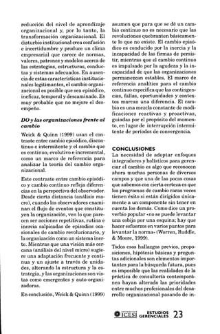 reducción del nivel de aprendizaje         asumen que para que se dé un cam-
organizacional y, por lo tanto, la         bio continuo no es necesarioque las
transformación organizacional. El          revolucionesquebranten básicamen-
disturbio institucional crea confusión     te lo que no existe. El cambio episó-
e incertidumbre y produce un clima         dico es conducidopor la inercia y la
empresarial que carece de normas,          incapacidad de las firmas de persis-
valores,patronesy modelosacercade          tir, mientras que el cambio continuo
las estrategias,estructuras, conduc-       es impulsado por la agudezay la in-
tas y sistemas adecuados. ausen-
                            En             capacidadde que las organizaciones
cia de estas características institucio-   permanezcan estables. El marco de
nales legitimantes, el cambio organi-      referencia analítico para el cambio
zacionales posibleque sea episódico,       continuo especificaque las contingen-
inefrcaz, temporal y descaminado.     Es   cias, fallas, oportunidades y contex-
muy probable que no mejore el des-         tos marcan una diferencia. El cam-
empeño.                                    bio es una mezclaconstante de modi-
                                           ficaciones reactivas y proactivas,
DO y las organizaciones     frente al      guiadas por el propósito del momen-
cannbio                                    to, en lugar de interrupción intermi-
                                           tente de períodosde convergencia.
Weick & Quinn (1999) usan el con-
traste entre cambioepisódico, discon-
tinuo e intermitente y el cambio que       coNcLustoNEs
es continuo, evolutivo e incremental,   La necesidadde adoptar enfoques
como un marco de referencia para        integradores y holísticospara geren-
analizar la teorÍa del cambio orga-     ciar el cambio es algo que reconocen
nizacional.                             ahora muchas personas de diversos
Este contraste entre cambio episódi- camposy que una de las pocascosas
co y cambio continuo refleja diferen- que sabemoscon cierta certezaes que
cias en la perspectivadel observador. los programas de cambio raras veces
Desde cierta distancia (análisis ma- tienen éxito si están dirigidos única-
cro), cuando los observadores    exami- mente a un componentesin tener en
nan el flujo de eventosque constitu- cuenta los demás. Como dice un pro-
yen la organización,ven lo que pare- verbio popular <nose puedelevantar
cen ser acciones  repetitivas, rutina e una cobija por una esquina; hay que
inercia salpicadas de episodios oca- hacer esfuerzosen varios puntos para
sionales de cambio revolucionario,y levantar la norma" (Worren. Ruddle,
la organización  comoun sistemainer- & Moore. 1999).
te. Mientras que una visión más cer- Todos
                                               esoshallazgos previos, propo-
cana (análisis del nivel micro) sugie-
                                        siciones,hipótesis básicasy pregun-
re una adaptaciónfrecuente y conti-
                                        tas adicionalesson elementosimpor-
nua y un ajuste a través de unida-
                                        tantes para la búsquedafutura, pues
des, alterando la estructura y la es-
                                        es imposible que las realidades de la
trategia, y las organizaciones vis-
                                son
                                        práctica de consultoúa contemporá-
tas como emergentesy auto-organi-
                                        nea hayan alterado las prioridades
zadoras.
                                        entre muchosprofesionalesdel desa-
En conclusión,   Weick & Quinn (1999) rrollo organizacional pasando de in-



                                           #ibÉsiGERENCIALES1 2
                                                   ESTUDToS
                                                            Z.J
 