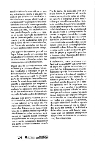 REFERENCIAS
fundir valores humanísticos en sus       Por lo tanto, la demanda Por una
                                                                                 BEHLING, O.DoingOD
organizaciones cliente a una preocu-     mejor forma de gerenciar el cambio
                                                                                    can't understand.
pación por demostrar resultados a        es enormemente alta sobre un entor-
través de una mayor efectividad or-      no incierto y complejo,y esosresul-
                                                                                     1995.
ganizacionaly un mejor resultado fr-     tados que respaldan una de las hipó-
nancieroasociando compensacio-
                     sus                 tesis iniciales demostrandouna rela-    Cnuncn. H.. W
                                                                                       A.
nes con estosdosfactores financieros.    ción negativa importante entre el ni-     Bunxn.W.W.OD
Adicionalmente, los profesionales        vel de intolerancia a la ambigüedad        facilitators of'
han percibidoque la gente en el cam-     de una persona y la comPrensiónde
po se siente motivada básicamente        ciertos conceptosclave de la gerencia       22-34.t996.
por un deseode poder Personal,ga-        de cambio, sugieren que las áreas       Fnrnor¿NoER. & B
                                                                                            F.
 nancia y éxito profesional más que      donde los profesionales pueden ofre-       ganization
 por motivos altruistas tradicionales,   cer experienciaa sus clientes es una
 con frecuencia asociadoscon los an-     mayor tolerancia a las complejidades        34t. r974.
 teriores profesionales este campo'
                       de                e incertidumbres del cambio,una con-
                                         ciencia sobre los problemas del pro-    NEwMAN, K.L.Orga
Otro aspecto importante para el en-       cesode grupo, y exposiciónpráctica        formation during
foque futuro puede ser extender los       a los conceptos habilidades del de-
                                                           y                        upheaual.
resultados presentesexaminando sus        sarrollo organizacional.                  ment Review.26,
implicaciones culturales sobre las
organizacionesmultinacionales.          Finalmente, como Podemos ver,
                                        Weick & Quinn (1999)indicaron cómo
Quizá una de las conclusionesmás el papel del agente de cambio Y el
valiosas que podamosobtener de es- papel de las intervenciones está de-
tos resultados y hallazgos es que es terminado por la forma como las or-
hora de que los profesionales del de- ganizacionesenfrenten el cambio, y
sarrollo organizacional re-orienten esto respalda parte del marco de re-
parte de su energía a desarrollar una ferencia propuesto. Por ejemplo, el
nueva forma de transferir su conoci- papel del agente de cambio en el cam-
miento y experiencia con respecto a bio episódicoes el de un Primer mo-
los procesosindividuales y grupales, tor que crea el cambio Y neutraliza
en lugar de enfocarseexclusivamen- las tendencias para inducir los este-
te en los modelosmás tíPicos de de- reotiposy disminuir la generaciónde
 sarrollo de habilidades de liderazgo.  ideas; mientras que el papel del agen-
Aunque uno Podría      esperar que el te de cambio en un cambio continuo
 estatus de los profesionales (interno  se vuelve un lenguaje de gerencia,
 versus externo) sirva como una va- diálogo e identidad, donde el agente
 riable moderadora, desafortunada- de cambio es esencial por su capaci-
 mente las diferencias en las perspec- dad para dar sentido a la dinámica
 tivas de los profesionales no produje- del cambio que se está dando Y reco-
 ron diferencias entre los datos; pien- nocer que los cambios emergentes
 so que se requiere mayor investiga-     adaptativos los hacen más prominen-
 ción sobre este asunto para determi-    tes y los reformulan.
 nar  si es más convenientedesarrollar
 a la gente interna o contratar consul-
 tores externos.




       24 # ióÉ'si
                 or*"'"'.YRL?3
 