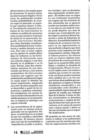 efectiva frente a una amplia gama        nes iniciales,> pero se denomina       difíciles dentro de un
  de situaciones (lo opuesto serían        más comúnmente "el efecto mari-        plejo e impredecible.
  las intervenciones frágiles). Por lo     posa>.El nombre tiene su origen        y profesionales tiener^
  tanto, los profesionales tendrán         en una ilustración humorística         comprender y facilitar
  muchas probabilidades de avan-           que sugiere que las corrientes de      organizacional en las
  zar según lo planeado,no impor-          aire minúsculas que se generan         transición actuales,
  ta qué sorpresasdepare el futu-          cuando una mariposa mítica mue-        una base conceptual
  ro. Una forma de aumentar la ro-         ve sus alas en una tarde de vera-      conocerlos procesos   i
  bustez de las intervenciones es          no, puede disparar una serie de        el origen de los cambi
   realizar un análisis de escenarios      eventos que eventualmente Pue-         el entorno, la gente,
  comoun pasoinicial en el proceso         den llegar a ocasionarferocestor-      los procedimientos,  las
  de diseño de la intervención. Se-        mentas a miles de kilómetros de
  gundo, Interuencionesflexibles           distancia. Inestabilidad implica la
                                                                                  REVISIóN DE LA
  que están diseñadas consideran-          existencia de un procesocuYoim-
                                           pacto en las organizaciones es         DO, Las earacterí
   do la posibilidad de hacer evalua-                                             ganizaciones, y las
  cionesy cambiosdurante su pro-           más profundo y disperso que otros
                                           procesoscuyos impactos son sólo        cas de las
  ceso.Para esto, el autor sugiere
   que los agentes de cambio deben         momentáneoso locales.Segundo,          Behling (1995) desa
   dejar de enfocarseen las herra-         el refuerzo positiuo y los retornos    acerca de la difrcultad
   mientas (la intervención como           cada uez mayores explican cómo,        resultados de las i
   una solución mágica) y más bien         de millones de eventos que tienen      bre los cambios
   hacerlo en el problema o en la          lugar en un momento dado,Pocos         rededor de una
   meta. Tercero,estas dos caracte-        llegan a cambiar Ia situación de       da de fenómenos
   rísticas anteriores de una inter-       la organización.Tbrcero,la coeu  o'    mas auto-organi
   vención nos llevan a una tercera        Iución explica cómo,los eventoso       niendo lugar en las
   característica,las Interuenciones       cambios que ocurren en una Par-        Estos fenómenos
   modestas que sugieren que los           te de una firma puedenocasionar        nan caóticoso
   profesionalesposiblementehagan          otros cambios que a su vez cau-
                                           san incluso otros cambiosque Pue-      Al final, Behling (1
   un mejor papel al abordar las
                                           den apareceren lugares Y formas        do las características
   metas importantes, adoPtando
                                           totalmente inesPerados Y son           zaciones como si
   una serie de pasospequeñosque
                                           considerados como desafíos u           zadores, sugiere que
   se desarrollan a partir de las es-
                                           oportunidades impreüstos Por los       cambio necesitan
   tructuras y prácticas existentes'
                                            agentes de cambio que trabajan        manera diferente para
   Por consiguiente, Ios eventos fu-
                                           lejos de la fuente. Cuarto, la últi-   tanto la predictabil
   turos estarán relacionados con un
                                            ma característica se denomina         tados como el logro del
    ámbito pequeñoy en Ia misma for-
                                           enclauamientosy exPlica las for-       cíficamente. los
    ma, su impacto se restringe a un
                                            mas de hacer las cosasque se con-     enfocarseen i
    espacioreducido.
                                            virtieron en la norma de manera       robustas.
6. Las características de la organi-        más o menos casual' Y ahora es-       Comprender la natu
   zación como un sistema auto-or-          tán tan inculcadasque es imPosi-      ganizaciones como
   ganizador son las siguientes:Pri-
                                            ble desplazarlas.                     ganizadores nos ha
   mero, inestabilidad en el sentido
                                         Mi propósito en este marco de refe-      der mejor lo que
   de que son sensibles a disturbios
                                         rencia es indicar a Ios profesionales    diferentes i
   minúsculos. El término técnico
   para este tipo de inestabilidad es    y gerentes que los intentos por cam-     intervención sobre
                  sensiblea condicio-    biar las organizacionesactuales son      diferente o en unain
   "dependencia


      l6 #ibÉsi o=*E'ntYRL?3
 
