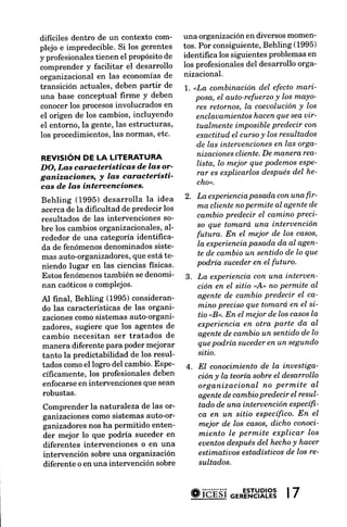 dificiles dentro de un contexto com-      una organización en diversos momen-
plejo e impredecible. Si los gerentes     tos. Por consiguiente,Behling (1995)
y profesionales tienen el propósitode     identifrca los siguientes problemas en
comprender y facilitar el desarrollo      los profesionalesdel desarrollo orga-
organizacional en las economíasde         nizacional.
transición actuales, deben partir de       'J..                   del efectomari'
                                              "La combinación
una base conceptual firme Y deben              posa, eI auto-refuerzo y los mdYo'
conocerlos procesos  involucrados en            res retornos, la coeuolución los
                                                                             Y
el origen de los cambios,incluyendo             enclauamientos   hacenque seauir-
el entorno, la gente, las estructuras,          tuqlmente imposiblepredecir con
los procedimientos,las normas, etc.             exactitud eI cursoy los resultados
                                                de las interuenciones las orga-
                                                                      en
                                                nizaciones cliente.De maruera rea'
REVISIóN DE LA LITERATURA
                                                lista, lo mejor que Podernos esqe-
DO, Las características d.elas or'
ganizacioneq y las característí'                rar es explicarlos despuésdel he-
                                                cho".
cas d.e las intervenciones.
Behling (1995) desarrolla la idea
                                          2 . La experiencia pasada con una fir'
                                             ma cliente no permite aI agente de
acerca de la difrcultad de predecir los
                                             cambio predecir el camino Preci-
resultados de Ias intervenciones so-
                                    al-      so que tomará. una interuención
bre los cambiosorganizacionales,
rededor de una categoría identifrca-         futura. En el meior de los casos,
                                             la experiencia pasada da aI agen-
da de fenómenosdenominadossiste-
                           que está te-      te de cambio un sentido de lo que
mas auto-organizadores,
                                             podría suceder en eI futuro.
niendo lugar en las ciencias fisicas'
Estos fenómenos    también se denomi-     3 . La experiencia con una interuen-
nan caóticoso complejos.                      ción en eI sitio uA, no permite aI
Al final, Behling (1995) consideran-          agente de cambio predecir el ca-
do las características de las organi-         mino preciso que tomará ert el si-
zacionescomo sistemas auto-organi-            tio nB,. En eI mejor de los casos lq
zadores, sugiere que los agentes de           experiencia en otra parte da a.I
cambio necesitan ser tratados de              agente de cambio un sentido de lo
manera diferente para poder mejorar           que podría suceder en un segundo
tanto la predictabilidad de los resul-        sitio.
tados comoel logro del cambio.Espe-       4 . EI conocimiento de Ia inuestiga-
cíficamente,los profesionalesdeben            ción y Ia teoría sobre el desarrollo
enfocarseen intervenciones que sean           organizacional no permite al
robustas.                                     agente de cambio predecir el resul'
Comprender la naturaleza de las or-           tado de una interuención esPecífi'
ganizaciones como sistemas auto-or-           ca en un sitio específico. En el
ganizadoresnos ha permitido enten-            mejor de los casos, dicho conoci-
der mejor lo que podúa suceder en             miento Ie permite explicar los
diferentes intervenciones o en una            euentos después del hecho y hacer
intervención sobre una organización           estimatiuos estadísticos de los re-
diferente o en una intervención sobre         sultados.



                                            #ióÉsi                 |7
                                                          "'*"'ntYRL?3
 
