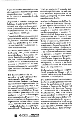 1996),reconociendoeI potencial que         ción aplicadosy la
Según los cuatros enunciados ante-
                                         tienen los profesionalespara ejercer       sultoría. Se trata de u
riores, podemoshacer las siguientes
                                         una influencia signifrcativa en los        relativamente corto de
proposicionesque respaldan el mar-
                                         ideales, principios y conducta de sus      estilo falso-verdaderov
co de referencia proPuesto de este
                                         organizacionescliente.                     puntajes correspondr
documento:
                                                                                    respuesta individual al
Proposición /: Debido a la baja Pro-     Analizando el documentode Church,          naturaleza general del
babilidad de poder predecir los resul-   et al. (1996),se detecta que éste apo-     planeación del cambio,
tados de una intervención, un profe-     ya tres agentes determinantes en la
                                                                                    cambio por el lado de
sional que cómodamentese adaPtea         relación entre la intervención del de-     manejo del cambio por
eventos inesperados será más efecti-     sarrollo y eI cambio organizacional
                                                                                    nizacional, y (f) ev
vo que otro que no lo haga'              que fue propuesto en el marco de re-
                                                                                    cambio.
                                         ferencia inicial. Estos tres agentes
Proposición 2.'Existen intervenciones determinantes son: Primero, el con-            El segundo instrume
que por sus características (por ejem- junto de característicasindividuales          el Cuestionario del
plo, robustas, flexibles o modestas), de los profesionales, incluyendo el            bio. fue desarrollado
serán más predeciblesy más efecti- conocimientoy la comprensiónde los               te para este estudio de
vas que otras intervenciones con ca- aspectosespecíficos la gerencia del
                                                              de                    con el fin de comp
racterísticas  oPuestas'                 cambio organizacional y la tolerancia      ciones entre la
                                         a la ambigü edad;Segundo,el conjun-        los profesionales
Finalmente, revisando el documento
                                         to de característicasindividuales de       tos de la gerencia del
de Behling (1995), deseo sintetizar
                                         los gerentes, incluyendo el conoci-        características se
que según el marco de referencia pro-
                                         miento y la comprensiónde aspectos         sonalidad, consultoría
puesto,la relación entre la interven-
                                          específrcosde la gerencia de cambio       tes. Adaptado principal
ción y los cambiosdeseados deter- organizacional y la intolerancia a la
                               es
                                                                                    forme de Liderazgo de
minada por las característicasde los ambigüedad; y Tercero,el estilo de
                                                                                    escala de intolerancia
procesosy estructuras de la firma         influencia usado en la Práctica de        dad de Budner (1962),
(comoun sistema auto-organizador)
                                          desarrollo organizacional.                rio del Agente de
y por las característicasde las inter-
                                          Un factor importante para compren-        objeto hacer la evalu
venciones.
                                          der el propósito de Church et al. es      cuestado con respecto
                                          conocerlos instrumentos de medición       preferido de consultoría
DO, Características d.e los
                                          usadosen la investigación.                modelo transformaci
gerentes, característícas d'e los
                                                                                    nal de liderazgo o el r
profesionales y el estilo d'e             Dos instrumentos de estudio diferen-      cia y (b) el nivel de
 ínfluencia d'e las interuenciones.       tes fueron usadospara recolectarda-       a situaciones ambi
 Se presume que los profesionalestie- tos de los profesionales:el Cuestio-
                                                                                    como la tendencia a
 nen algún conocimientosobre la na- nario de Ia Gerencia de Cambio Y el
                                                                                    tuaciones como una
 turaleza del cambio organizacionaly       Cuestionario del Agente de Cambio.       naza. También se i
 que   poseenlas habilidades y destre- El Cuestionario de la Gerencia de
                                                                                    nal del instrumento
 zas necesariaspara originarlo, o en Cambio (Burke, 1990) es un instru-
                                                                                    gráficos adicionales
 cualquier caso,para facilitar el pro- mento basadoen el conocimientoque
                                                                                    género de la persona
 cesocon sus clientes. Despuésde todo, proporciona información útil referen-
                                                                                    nivel de educación, el
 el cliente es el agente de cambio, pero te a la comprensiónde ciertos aspec-
                                                                                    cialización, estado
  el profesional de desarrollo organiza- tos del cambio organizacional,que se
                                                                                    terno, afiliación
  cional necesita saber cómo asesorar basan en principios derivados de la
                                                                                    capacitación
  y ayudar al cliente a manejar el pro- psicología social, la teoía organiza-
                                                                                    nal específicos,etc.
  ceso (Church, WaclawskY, & Burke,        cional, los hallazgos de la investiga-



        | 8 *iCÉsi o'*=rt"t!Rl?3
 