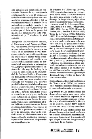 ción aplicadosy la experiencia en con-  El Informe de Liderazgo (Burke,
sultoría. Se trata de un cuestionario   1990) es un instrumento de retroali-
relativamente corto de 25 preguntas     mentación sobre la auto-evaluación
estilo falso-verdaderoy tiene seis sub- diseñado para medir el estilo del li-
puntajes correspondientesa (a) la       derazgo de los gerentes y ejecutivos
respuestaindividual al cambio,(b) la    usando un modelotransformacional-
naturaleza general del cambio, (c) la   transaccional de liderazgo (Bass,
planeacióndel cambio,(d) manejo del     1985,Bennis & Nanus, 1985;Burke,
                                        1979, 1986; Burns, 1978; Kouses &
cambio por el lado de la gente, (e)
                                        Posner,1987;Sashkin & Burke, 1990;
manejo del cambio por el lado orga-
                                        Tichy & Devanna, 1986; Zaleznik,
nizacional, y (f) evaluación del
                                        7977).Este modelo incorpora dimen-
cambio.                                 sionescomo(a) dirección determinan-
El segundoinstrumento del estudio, te, o una preferencia para enfocarse
el Cuestionario del Agente de Cam- en el cambio y las posibilidadesfutu-
bio, fue desarrollado específicamen- ras en lugar de mantener la estabili-
te para este estudio de investigación dad y las realidades prácticas en el
con el fin de comprobar ciertas rela-   corto plazo; (b) profesionalesinfluyen-
cionesentre la concepción   que tienen tes, o que generanentusiasmoy ener-
                                        gía con ideas versus proporcionar cla-
los profesionalesacercade los aspec-
                                        ridad con respectoa los roles, autori-
tos de la gerencia del cambio y las
                                        dad y metas; (c) profesionalesinspi-
característicasseleccionadas per-
                                de
                                        radores, o que inspiran a otros ape-
sonalidad, consultoría y anteceden-
                                        lando a niveles superioresde morali-
tes. Adaptado principalmente del In-
                                        dad versus operar a un nivel prácti-
forme de Liderazgo de Burke y de la     co;y (d) hacer que las cosassucedan,
escala de intolerancia a la ambigüe- o verse a sí mismos comoagentesque
dad de Budner (1962), el Cuestiona- desencadenan eventos en lugar de
rio delAgente de Cambio tiene como reaccionar a ellos.
objeto hacer la evaluación de un en-
cuestado con respecto a (a) el estilo Según el propósito de la investigación
preferido de consultoría basado en un   de Church et al. (1996), establecen
                                        cincohipótesisbásicasque respaldan
modelo transformacional-transaccio-
                                        el marco de referencia propuesto:
nal de liderazgoo el estilo de influen-
cia y (b) el nivel de comodidad frente Hipótesis f.' Los profesionales del
a situaciones ambiguas, definido desarrollo organizacional comprende-
comola tendencia a percibir tales si- rán mucho mejor los aspectosde la
tuaciones como una fuente de ame- gerenciade cambio,según es evalua-
naza. También se incorporaron al fi-    da por el Cuestionario de la Geren-
nal del instrumento elementos demo- cia de Cambio, Burke, 1990, cuando
gráficos adicionales pertenecientes al  se comparacon gerentesy ejecutivos.
género de la persona encuestada,el Hipótesis 2: Los profesionales del
nivel de educación,el área de espe- desarrollo organizacional prefieren
cialización,estadointerno versus ex- un estilo de consultoría más transfor-
terno, afrliación académica,cursos de macional (opuesto al transaccional)
capacitación académica y/o profesio- que el que muestran los gerentes y
nal específicos,  etc.                  ejecutivosde las firmas.



                                          * ióÉsio=*E'"'8Rl?8
                                                          |9
 