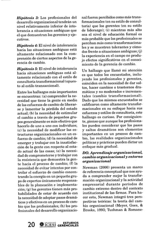 Hipótesis 3.' Los profesionales del       nal fueron percibidoscomomás trans-        lli, 1985), la teoría del
desarrolloorganizacionaltendrán un        formacionales(en su estilo de consul-      organizacional (Argyr
nivel relativamente inferior de into-     toría) que los gerentes (en su estilo      1978; Lant & Mezias,1
lerancia a situacionesambiguas que        de liderazgo); (i) mientras más alto       March, 1988),y la
el que demuestranlos gerentesy eje-       sea el nivel de educación formal es        nal (DiMaggio & P
cutivos.                                  más probableque los profesionales  se      Greenwood& Hinings,
                                          perciban más comotransformaciona-          & Rowan, 7977;Ztcke
Hipótesis 4.'El nivel de intolerancia     les y se muestren tolerantes y cómo-
hacia las situaciones ambiguas está                                                  El argumento o el
                                          dosfrente a situacionesambiguas;(j)        cia de Newman indica q
altamente relacionado con la com-         la experiencia en el campo no produ-       extremo en el contexto
prensión de ciertos aspectos la ge-
                             de           jo efectossignificativos en el conoci-     nal de las frrmas real
rencia de cambio.
                                          miento de la gerencia de cambio'           transformación organr
Hipótesis 5.'El nivel de intolerancia     Un hallazgo que llamó mi atención          el disturbio instituci
hacia situaciones ambiguas está al-       es que todos los encuestados,inclu-        aprendizaje organizaci
tamente relacionado con el estilo de      yendo los profesionales y gerentes,        do orden. El sugiereun
consultoríatransformacional (opues-       coincidenen la necesidadde dar sal-        forma de U invertida
to al estilo transaccional).                                                         formación organizacion
                                          tos, hacer cambios o trastornos dra-
                                                                                     bio institucional: el cam
Entre los hallazgosmás importantes        máticos y no moderadose incremen-
                                                                                     nal estimula la tra
se encuentran: (a) comprenderla ne-       tales (cambio transformacional)'
                                                                              se     nizacional hasta un pu
cesidad que tiene la gente en medio       Dado que los mismos encuestados
                                                                                     masiado cambioinsti
de los esfuerzos cambiode liberar-
                  de                      califrcaron como altamente transfor-
                                                                                     la transformación
se y lamentar la pérdida del estado       macionales en su enfoque hacia sus
                                                                                     frcultando Ia capacidad
actual; (b) la necesidadde estimular      esfuerzosy estilos de consultoría, este
                                                                                     zaje de la organización.
el cambio a través de pequeñosgru-        hallazgo es curioso. Por consiguien-
                                                                                     de referencia es análogo
pos generalmente es más efectivo que      te, piensoque aunque los profesiona-
                                                                                     tiene el estrés sobre el
hacerlo de uno a uno con individuos;      les pueden considerar que los pasos
                                                                                     laboral del individuo (
(c) la necesidadde modificar las es-      y saltos dramáticos son elementos
                                                                                     Greer, 1982;McGrath,
tructuras organizacionalesen un es-       importantes en un procesode cam-
fuerzo de cambio:(d) la necesidadde       bio, las realidades organizacionales       Teoría d.ecannbio
emerger y trabajar con la insatisfac-     políticasy prácticaspuedendictar un        Los teóricoshacenuna
ción de la gente con respectoal esta-     enfoque más gradual.                       damental en la literat
do actual de las cosas;(e) la necesi-                                                cambio de primer
                                          D O. Ap re ndizqi e org aniz ac i on aI"   gundo orden (Meyer et
                         y
dad de comprometerse trabajar con         cambio organizacional Y entorno            de manera similar el
la resistencia que demuestra la gen-      organizacional
te hacia el procesode cambio; (fl la                                                 beta (similar al cambio
necesidadde evitar intentos por con-      Newman (2000) presenta un marco            den) y el cambio gama
trolar el esfuerzode cambio concen-       de referencia conceptual que nos ayu-      (similar al cambio de
                                          da a comprender mejor la transfor-         (Porras & Silver. 1991).
trando la energíaen un pequeñogru-
po de expertosúnicamente responsa-        mación organizacionaly la actividad        primer orden es i
bles de la planeación e implementa-       empresarial durante períodos de            vergente y el de
ción; (g) los gerentestienen más pro-     cambio extremo dentro del contexto         transformacional. rad
babilidades de estar de acuerdo con       institucional de las firmas. Para ha-      arriesgado y fund
la necesidad adoptar pasosdramá-
               de                         cer esto, Newman integró tres Pers-        ra la organización y
 ticos y efectivosen un procesode cam-    pectivas teóricas: la teoría del cam-      ejemplo de las implicaci
 bio que los profesionales;(h) los pro-   bio organizacional (Meyer, Goes, &         teoúa es la paradoja
 fesionalesdel desarrolloorganizacio-     Brooks. 1993; Tüshman & Romane-            mientras más adaptadas



      20 #ióüsi o.*E'"HRL?3
 
