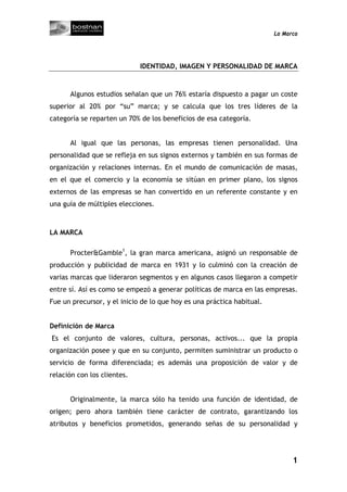 La Marca




                             IDENTIDAD, IMAGEN Y PERSONALIDAD DE MARCA


      Algunos estudios señalan que un 76% estaría dispuesto a pagar un coste
superior al 20% por “su” marca; y se calcula que los tres líderes de la
categoría se reparten un 70% de los beneficios de esa categoría.


      Al igual que las personas, las empresas tienen personalidad. Una
personalidad que se refleja en sus signos externos y también en sus formas de
organización y relaciones internas. En el mundo de comunicación de masas,
en el que el comercio y la economía se sitúan en primer plano, los signos
externos de las empresas se han convertido en un referente constante y en
una guía de múltiples elecciones.



LA MARCA

      Procter&Gamble1, la gran marca americana, asignó un responsable de
producción y publicidad de marca en 1931 y lo culminó con la creación de
varias marcas que lideraron segmentos y en algunos casos llegaron a competir
entre sí. Así es como se empezó a generar políticas de marca en las empresas.
Fue un precursor, y el inicio de lo que hoy es una práctica habitual.


Definición de Marca
Es el conjunto de valores, cultura, personas, activos... que la propia
organización posee y que en su conjunto, permiten suministrar un producto o
servicio de forma diferenciada; es además una proposición de valor y de
relación con los clientes.


      Originalmente, la marca sólo ha tenido una función de identidad, de
origen; pero ahora también tiene carácter de contrato, garantizando los
atributos y beneficios prometidos, generando señas de su personalidad y




                                                                              1
 