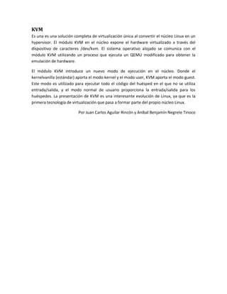 KVM
Es una es una solución completa de virtualización única al convertir el núcleo Linux en un
hypervisor. El módulo KVM en el núcleo expone el hardware virtualizado a través del
dispositivo de caracteres /dev/kvm. El sistema operativo alojado se comunica con el
módulo KVM utilizando un proceso que ejecuta un QEMU modificado para obtener la
emulación de hardware.

El módulo KVM introduce un nuevo modo de ejecución en el núcleo. Donde el
kernelvanilla (estándar) aporta el modo kernel y el modo user, KVM aporta el modo guest.
Este modo es utilizado para ejecutar todo el código del huésped en el que no se utiliza
entrada/salida, y el modo normal de usuario proporciona la entrada/salida para los
huéspedes. La presentación de KVM es una interesante evolución de Linux, ya que es la
primera tecnología de virtualización que pasa a formar parte del propio núcleo Linux.

                         Por Juan Carlos Aguilar Rincón y Aníbal Benjamín Negrete Tinoco
 