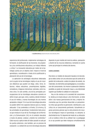 © Luz Elvira Torres, Amanece de nuevo, óleo sobre tela, 2012.




experiencia del profesorado, implementar estrategias de                  depende en gran medida del nivel de análisis, planeación
formación, la clarificación de las funciones, los propósi-               y diseño de los recursos didácticos, tomando en cuenta
tos y las contribuciones educativas y un trabajo reflexivo               como eje principal el contexto del alumno.
y crítico. La innovación educativa por medio de la tec-
         6


nología cuenta con un objetivo claro: mejorar el nivel de                CONCLUSIONES

aprendizaje y socialización a través de la justificación y
planeación del uso de la tecnología.                                     Para tener un modelo de educación basada en la tecnolo-
   La aplicación de estrategias educativas elaboradas                    gía se debe contar con una estructura que dé cuenta de la
con la ayuda de las tecnologías implica el uso de recur-                 gestión de la educación, analice los planes de estudio, los
sos didácticos que pueden ser blogs, wikis, foros, bi-                   materiales, los elementos psicopedagógicos y la socializa-
tácoras, videos educativos, presentaciones digitales,                    ción del conocimiento. Así mismo la planeación didáctica
simuladores, imágenes interactivas, tutoriales, entre mu-                posibilita un grado de innovación mayor y una efectividad
chos otros. En este sentido, una de las principales pre-                 superior que facilitan la calidad en la educación.
ocupaciones de los tecnólogos educativos consiste en                          Hoy en día vivimos en la sociedad del conocimien-
definir el qué, para qué, cómo, cuándo y dónde introducir                to, donde ya no basta educar y dar información, se debe
el uso de medios y nuevas tecnologías de una manera                      dotar a las nuevas generaciones de más y mejores he-
apropiada e integral.7 En el uso de la tecnología educativa              rramientas que les permitan desarrollar un pensamien-
se pueden definir tres aspectos básicos para su manejo                   to crítico que garantice la generación, distribución y uso
adecuado: 1) los contenidos o el fondo, 2) la forma y 3)                 crítico de un conocimiento pertinente. Actualmente al-
las actividades de aprendizaje. Fundamentar todo proce-                  gunas personas piensan que la sola presencia de recur-
so que involucre el uso de las Tecnologías de la Informa-                sos tecnológicos mejora el aprendizaje; no obstante, la
ción y la Comunicación ( TIC) en el contexto educativo                   efectividad de las TIC depende del modo de su utilización
a través de planear, analizar y diseñar los contenidos.8                 y de un análisis crítico de su utilidad real. La pedagogía
Cada recurso a aplicar debe de haber pasado no solo por                  es un eje paralelo que debe trabajarse simultáneamente
los puntos anteriores, sino también, por un proceso de
evaluación. La calidad del uso de la tecnología educativa                  L a tecnología educativa en la era de la información   11
 
