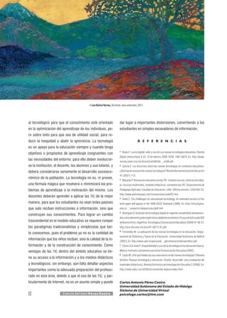© Luz Elvira Torres, Sín título, óleo sobre tela, 2011.




al tecnológico para que el conocimiento esté orientado                         dar lugar a importantes distorsiones, convirtiendo a los
en la optimización del aprendizaje de los individuos, pe-                      estudiantes en simples excavadores de información.
ro sobre todo para que sea de utilidad social, para re-
ducir la inequidad y abatir la ignorancia. La tecnología                                          R E F E R E N C I A S
es un apoyo para la educación siempre y cuando tenga
                                                                               1
                                                                                   Reyes F. La era digital: valor y uso de Las nuevas tecnologías educativas. Revista
objetivos o propósitos de aprendizaje congruentes con
                                                                               Digital Universitaria 9 (2). 10 de febrero 2008. ISSN: 1067-6079. En: http://www.
las necesidades del entorno; para ello deben involucrar-                       revista.unam.mx/vol.9/num2/art08/feb _ art08.pdf
se la institución, el docente, los alumnos y sus tutores, y                    2
                                                                                   García E. Los discursos sobre las nuevas tecnologías en contextos educativos:

deberá considerarse seriamente el desarrollo socioeco-                         ¿Qué hay de nuevo en las nuevas tecnologías? Revista Iberoamericana de Educación
                                                                               41 (2007) 1-12.
nómico de la población. La tecnología no es, ni provee,                        3
                                                                                   Marquès P. Innovación educativa con las TIC: infraestructuras, entornos de traba-
una fórmula mágica que resolverá o minimizará los pro-                         jo, recursos multimedia, modelos didácticos, competencias TIC. Departamento de
blemas de aprendizaje o la motivación del mismo. Los                           Pedagogía Aplicada, Facultad de Educación, UAB. (Última revisión: 2/05/09). En:
                                                                               http://www.peremarques.net/innovacionescuelaTIC.htm
docentes deberán aprender a aplicar las TIC de la mejor                        4
                                                                                   Dede C. Six challenges for educational technology. An extended version of this
manera, para que los estudiantes no sean entes pasivos                         draft paper will appear in the 1998 ASCD Yearbook (1998). En: http://virtual.gmu.
que solo reciban instrucciones o información, sino que                         edu/ss _ research/cdpapers/ascdpdf.htm
                                                                               5
                                                                                   Rodríguez O. Inclusión de tecnología digital en regiones socialmente desfavoreci-
construyan sus conocimientos. Para lograr un cambio
                                                                               das como elemento potenciador de la calidad de enseñanza. El caso de la Escuela 502
trascendental en el modelo educativo se requiere romper                        de Buenos Aires, Argentina. Tecnología y Comunicación Educativas (2009) 47-48. En:
los paradigmas tradicionalistas y simplicistas que tan-                        http://tyce.ilce.edu.mx/tyce/47-48/72-81.pdf
                                                                               6
                                                                                   Fernández M. La aplicación de las nuevas tecnologías en la educación. Depar-
to conocemos, pues el problema ya no es la cantidad de
                                                                               tamento de Didáctica y Teoría de la Educación. Universidad Autónoma de Madrid
información que los niños reciban, sino la calidad de la in-                   (2001). En: http://www.uam.es/personal _ pdi/stmaria/msfernan/libro.pdf
formación y de la construcción de conocimiento. Como                           7
                                                                                   Flores G & Avila P. Disponibilidad y uso de la tecnología en la educación básica.

ventajas de las TIC dentro del ámbito educativo se tie-                        México: Instituto Latinoamericano de la Comunicación Educativa (2002).
                                                                               8
                                                                                   López M. ¿Por qué hablar de usos educativos en las nuevas tecnologías? [Reseña
ne su acceso a la información y a los medios didácticos
                                                                               del libro: Nuevas tecnologías y educación. Diseño, desarrollo, uso y evaluación de
y tecnológicos; sin embargo, aún falta detallar aspectos                       materiales didácticos]. Revista Electrónica de Investigación Educativa 2 (2008). En:
importantes como la adecuada preparación del profeso-                          http://redie.uabc.mx/vol10no2/contenido-lopezornelas.html

rado en esta área, debido a que el uso de las TIC, y par-
ticularmente de Internet, no es un asunto simple y puede                       Carlos Antonio Pérez Castro
                                                                               Universidad Autónoma del Estado de Hidalgo
                                                                               Sistema de Universidad Virtual
12                      C A R LO S A N T O N I O P é r e z C a s t r o         psicologo.carlos@live.com
 