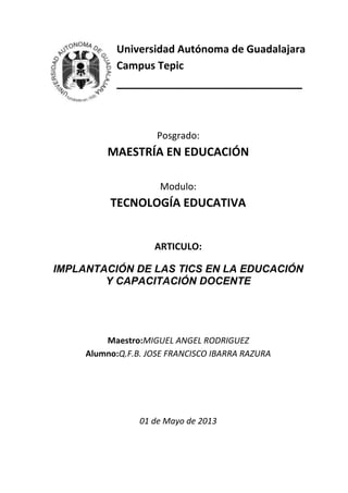Universidad Autónoma de Guadalajara
Campus Tepic
_____________________________
Posgrado:
MAESTRÍA EN EDUCACIÓN
Modulo:
TECNOLOGÍA EDUCATIVA
ARTICULO:
IMPLANTACIÓN DE LAS TICS EN LA EDUCACIÓN
Y CAPACITACIÓN DOCENTE
Maestro:MIGUEL ANGEL RODRIGUEZ
Alumno:Q.F.B. JOSE FRANCISCO IBARRA RAZURA
01 de Mayo de 2013
 