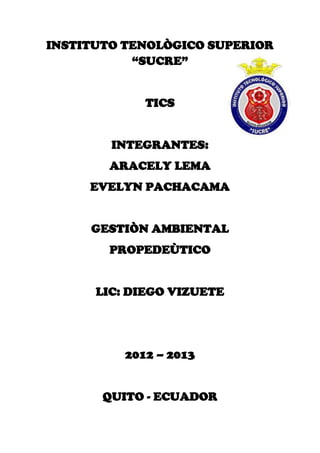 INSTITUTO TENOLÒGICO SUPERIOR
“SUCRE”
TICS
INTEGRANTES:
ARACELY LEMA
EVELYN PACHACAMA
GESTIÒN AMBIENTAL
PROPEDEÙTICO
LIC: DIEGO VIZUETE
2012 – 2013
QUITO - ECUADOR
 