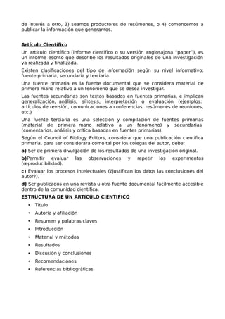 de interés a otro, 3) seamos productores de resúmenes, o 4) comencemos a
publicar la información que generamos.
Artículo Científico
Un artículo científico (informe científico o su versión anglosajona “paper”), es
un informe escrito que describe los resultados originales de una investigación
ya realizada y finalizada.
Existen clasificaciones del tipo de información según su nivel informativo:
fuente primaria, secundaria y terciaria.
Una fuente primaria es la fuente documental que se considera material de
primera mano relativo a un fenómeno que se desea investigar.
Las fuentes secundarias son textos basados en fuentes primarias, e implican
generalización, análisis, síntesis, interpretación o evaluación (ejemplos:
artículos de revisión, comunicaciones a conferencias, resúmenes de reuniones,
etc.)
Una fuente terciaria es una selección y compilación de fuentes primarias
(material de primera mano relativo a un fenómeno) y secundarias
(comentarios, análisis y crítica basadas en fuentes primarias).
Según el Council of Biology Editors, considera que una publicación científica
primaria, para ser considerara como tal por los colegas del autor, debe:
a) Ser de primera divulgación de los resultados de una investigación original.
b)Permitir evaluar las observaciones y repetir los experimentos
(reproducibilidad).
c) Evaluar los procesos intelectuales (¿justifican los datos las conclusiones del
autor?).
d) Ser publicados en una revista u otra fuente documental fácilmente accesible
dentro de la comunidad científica.
ESTRUCTURA DE UN ARTICULO CIENTIFICO
• Título
• Autoría y afiliación
• Resumen y palabras claves
• Introducción
• Material y métodos
• Resultados
• Discusión y conclusiones
• Recomendaciones
• Referencias bibliográficas
 