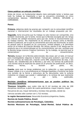 Cómo publicar un artículo científico
Antes de iniciar, es fundamental dejarle claro estimable lector o lectora que
todo Su trabajo es importante y que se encuentra cimentado en cinco
componentes básicos: CREATIVIDAD, ACCESO, CIENCIA, DIFUSIÓN y
COMUNIDAD.
Pasos:
Primero, debemos darle las gracias por compartir con la comunidad científica
nacional e internacional los resultados de un trabajo propuesto por Ud.
Segundo, tome encuenta que Su trabajo no solo merece ser compartido, sino
también reconocido, por lo tanto, revise que la Revista escogida por Ud. tenga
los criterios de calidad necesarios para que Ud. reciba el reconocimiento que
Su trabajo merece. Tan importante es Su artículo o ensayo como la Revista
donde lo publicará, por lo que es conveniente que esta sea reconocida, la razón
es porque esto lo ayudará en Su curriculum, evitará plagios y le permitará
entrar en el Indice de Citación Mundial. Por último, piense si Ud. desea que Su
producto sea o no comercializado sin Su concentimiento, por eso, verifique que
la Revista tenga Licencia Creative Commons. Es Su trabajo, no permita que lo
comercialicen sin su consentimiento.
Tercero, busque -en la Revista seleccionada- dos cosas: por un lado, el manual
para investigadores (algunos lo llaman 'manual para autores'), que tiene que
ver con normas de redacción, citación como APA, adaptaciones de esta, o las
propias, etc. establecidas por la Revista y, por otro, las normas de publicación
-una revista seria le explicará los pasos en el proceso de publicación, es decir,
etapas, fechas, la revisión por pares, etc.
Cuarto, para que no tenga problemas con la redacción -y vaya quemando
etapas- pídale a un o una profesional en Filología Española o Corrector de Estilo
una revisión de la forma y estructura de Su documento, esto le evitaría
molestias en etapas que puede ir adelantado y la certeza de que realmente
está entendible y, por tanto, publicable.
Revistas científicas latinoamericanas que se pueden publicar los
Artículos Científicos
Thomson Scientific, que cubre más de 8 mil revistas de más de 200
disciplinas científicas, a partir de cuatro parámetros: mayor impacto, mayor
frecuencia de uso, mayor demanda y revistas más grandes, donde las
ciencias sociales sólo cuentan con 1.712 revistas.
la región iberoamericana: Desarrollo Económico,Argentina; Dados,
Revista de Saúde Pública, Brasil;
Revista Latinoamericana de Psicología, Colombia;
Revista Mexicana de Psicología, Salud Mental, Salud Pública de
 