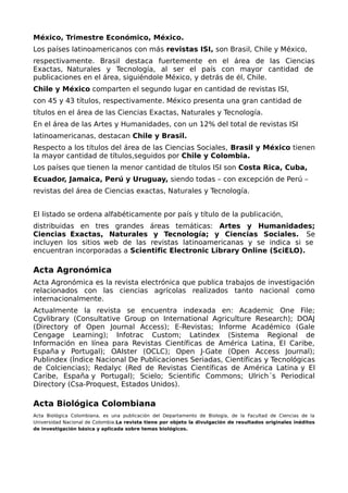 México, Trimestre Económico, México.
Los países latinoamericanos con más revistas ISI, son Brasil, Chile y México,
respectivamente. Brasil destaca fuertemente en el área de las Ciencias
Exactas, Naturales y Tecnología, al ser el país con mayor cantidad de
publicaciones en el área, siguiéndole México, y detrás de él, Chile.
Chile y México comparten el segundo lugar en cantidad de revistas ISI,
con 45 y 43 títulos, respectivamente. México presenta una gran cantidad de
títulos en el área de las Ciencias Exactas, Naturales y Tecnología.
En el área de las Artes y Humanidades, con un 12% del total de revistas ISI
latinoamericanas, destacan Chile y Brasil.
Respecto a los títulos del área de las Ciencias Sociales, Brasil y México tienen
la mayor cantidad de títulos,seguidos por Chile y Colombia.
Los países que tienen la menor cantidad de títulos ISI son Costa Rica, Cuba,
Ecuador, Jamaica, Perú y Uruguay, siendo todas – con excepción de Perú –
revistas del área de Ciencias exactas, Naturales y Tecnología.
El listado se ordena alfabéticamente por país y título de la publicación,
distribuidas en tres grandes áreas temáticas: Artes y Humanidades;
Ciencias Exactas, Naturales y Tecnología; y Ciencias Sociales. Se
incluyen los sitios web de las revistas latinoamericanas y se indica si se
encuentran incorporadas a Scientific Electronic Library Online (SciELO).
Acta Agronómica
Acta Agronómica es la revista electrónica que publica trabajos de investigación
relacionados con las ciencias agrícolas realizados tanto nacional como
internacionalmente.
Actualmente la revista se encuentra indexada en: Academic One File;
Cgvlibrary (Consultative Group on International Agriculture Research); DOAJ
(Directory of Open Journal Access); E-Revistas; Informe Académico (Gale
Cengage Learning); Infotrac Custom; Latindex (Sistema Regional de
Información en línea para Revistas Científicas de América Latina, El Caribe,
España y Portugal); OAIster (OCLC); Open J-Gate (Open Access Journal);
Publindex (Índice Nacional De Publicaciones Seriadas, Científicas y Tecnológicas
de Colciencias); Redalyc (Red de Revistas Científicas de América Latina y El
Caribe, España y Portugal); Scielo; Scientific Commons; Ulrich´s Periodical
Directory (Csa-Proquest, Estados Unidos).
Acta Biológica Colombiana
Acta Biológica Colombiana, es una publicación del Departamento de Biología, de la Facultad de Ciencias de la
Universidad Nacional de Colombia.La revista tiene por objeto la divulgación de resultados originales inéditos
de investigación básica y aplicada sobre temas biológicos.
 