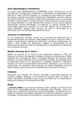 Acta Odontológica Colombiana
La revista ACTA ODONTOLÓGICA COLOMBIANA acoge artículos que son el
resultado de investigaciones cualitativas o cuantitativas en odontología o del
área de la salud, artículos basados en investigación documental en fuentes
secundarias, artículos de revisión narrativa de la bibliografía, ensayos, artículos
de carácter histórico o de opinión sobre temas prioritarios para la comunidad
científica, cartas al editor y reseñas de libros. Como homenaje a ilustres figuras
de nuestra profesión, en cada números de la revista en una sección especial
denominada Lecturas Recobradas, se publicará un artículo tomado de la
innumerable producción acopiada en la versión impresa de su antecesora,
cuyos ejemplares reposan para consulta de toda la comunidad en la
Hemeroteca de la Universidad Nacional de Colombia
Avances en Enfermería
Es una publicación científica seriada de la facultad de enfermería de la
Universidad Nacional de Colombia, sede Bogotá; se creó en mayo de 1982 y
publica contribuciones originales de enfermería, disciplinas relacionadas con
salud y otros campos de desempeño, aportes al mejoramiento de las
condiciones de salud y de vida de las poblaciones y contribuciones al desarrollo
de los sistemas de salud.
Boletín Ciencias de la Tierra
Boletín de Ciencias de la Tierra es una publicación creada en 1978, del
Programa Curricular de Ingeniería Geológica, Escuela de Geociencias y Medio
Ambiente de la Facultad de Minas, Universidad Nacional de Colombia, Sede
Medellín. La revista publicará artículos originales resultados de investigación en
las diferentes áreas de las geociencias y pretende dinamizar la discusión
científica en torno al conocimiento del territorio colombiano, sus recursos y
restricciones. Se publicaran tanto artículos de análisis específicos como de
interés regional, que promuevan el desarrollo de las Ciencias de la Tierra.
Caldasia
Publicación del Instituto de Ciencias Naturales, Universidad Nacional de
Colombia, Bogotá. Dedicada a la memoria de Francisco José de Caldas, el
primer naturalista colombiano, quien murió sacrificado por la independencia
política de Colombia el 29 de octubre de 1816.
DYNA
La Revista DYNA es una revista fundada en 1933, editada en la Facultad de
Minas de la Universidad Nacional de Colombia, Sede Medellín; como una
publicación científica del área de las ciencias tecnológicas, reconocida como el
medio de expresión de trabajos originales en el área de ingeniería, ciencias y
tecnología; contribuyendo a la divulgación y el desarrollo del conocimiento.
 