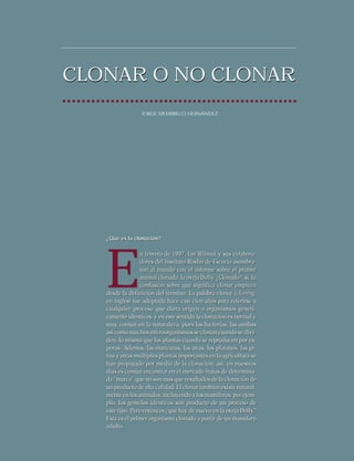 CLONAR O NO CLONAR
JORGE MEMBRILLO HERNANDEZ

¿Qué es la clonación?

E

n febrero de 1997, Ian Wilmut y sus colaboradores del Instituto Roslin de Escocia asombraron al mundo con el informe sobre el primer
animal clonado, la oveja Dolly. ¿Clonado?, sí, la
confusión sobre qué significa clonar empieza
desde la definición del término. La palabra clonar (cloning,
en inglés) fue adoptada hace casi cien años para referirse a
cualquier proceso que diera origen a organismos genéticamente idénticos, y en este sentido la clonación es normal y
muy común en la naturaleza, pues las bacterias, las amibas
así como muchos microorganismos se clonan cuando se dividen, lo mismo que las plantas cuando se reproducen por esporas. Además, las manzanas, las uvas, los plátanos, las piñas y otras múltiples plantas importantes en la agricultura se
han propagado por medio de la clonación; así, en nuestros
días es común encontrar en el mercado frutas de determinada “marca” que no son mas que resultados de la clonación de
un producto de alta calidad. El clonar también existe naturalmente en los animales, incluyendo a los mamíferos, por ejemplo, los gemelos idénticos son producto de un proceso de
este tipo. Pero entonces ¿qué hay de nuevo en la oveja Dolly?
Esta es el primer organismo clonado a partir de un mamífero
adulto.

 