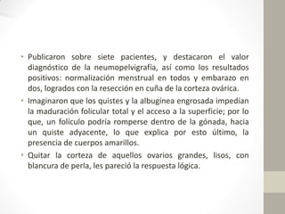 • Publicaron sobre siete pacientes, y destacaron el valor
diagnóstico de la neumopelvigrafía, así como los resultados
positivos: normalización menstrual en todos y embarazo en
dos, logrados con la resección en cuña de la corteza ovárica.
• Imaginaron que los quistes y la albugínea engrosada impedían
la maduración folicular total y el acceso a la superficie; por lo
que, un folículo podría romperse dentro de la gónada, hacia
un quiste adyacente, lo que explica por esto último, la
presencia de cuerpos amarillos.
• Quitar la corteza de aquellos ovarios grandes, lisos, con
blancura de perla, les pareció la respuesta lógica.

 