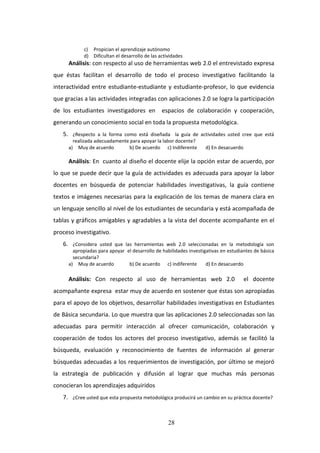 28
c) Propician el aprendizaje autónomo
d) Dificultan el desarrollo de las actividades
Análisis: con respecto al uso de herramientas web 2.0 el entrevistado expresa
que éstas facilitan el desarrollo de todo el proceso investigativo facilitando la
interactividad entre estudiante-estudiante y estudiante-profesor, lo que evidencia
que gracias a las actividades integradas con aplicaciones 2.0 se logra la participación
de los estudiantes investigadores en espacios de colaboración y cooperación,
generando un conocimiento social en toda la propuesta metodológica.
5. ¿Respecto a la forma como está diseñada la guía de actividades usted cree que está
realizada adecuadamente para apoyar la labor docente?
a) Muy de acuerdo b) De acuerdo c) Indiferente d) En desacuerdo
Análisis: En cuanto al diseño el docente elije la opción estar de acuerdo, por
lo que se puede decir que la guía de actividades es adecuada para apoyar la labor
docentes en búsqueda de potenciar habilidades investigativas, la guía contiene
textos e imágenes necesarias para la explicación de los temas de manera clara en
un lenguaje sencillo al nivel de los estudiantes de secundaria y está acompañada de
tablas y gráficos amigables y agradables a la vista del docente acompañante en el
proceso investigativo.
6. ¿Considera usted que las herramientas web 2.0 seleccionadas en la metodología son
apropiadas para apoyar el desarrollo de habilidades investigativas en estudiantes de básica
secundaria?
a) Muy de acuerdo b) De acuerdo c) indiferente d) En desacuerdo
Análisis: Con respecto al uso de herramientas web 2.0 el docente
acompañante expresa estar muy de acuerdo en sostener que éstas son apropiadas
para el apoyo de los objetivos, desarrollar habilidades investigativas en Estudiantes
de Básica secundaria. Lo que muestra que las aplicaciones 2.0 seleccionadas son las
adecuadas para permitir interacción al ofrecer comunicación, colaboración y
cooperación de todos los actores del proceso investigativo, además se facilitó la
búsqueda, evaluación y reconocimiento de fuentes de información al generar
búsquedas adecuadas a los requerimientos de investigación, por último se mejoró
la estrategia de publicación y difusión al lograr que muchas más personas
conocieran los aprendizajes adquiridos
7. ¿Cree usted que esta propuesta metodológica producirá un cambio en su práctica docente?
 
