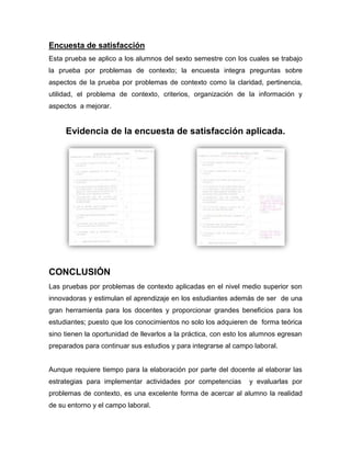 Encuesta de satisfacción
Esta prueba se aplico a los alumnos del sexto semestre con los cuales se trabajo
la prueba por problemas de contexto; la encuesta integra preguntas sobre
aspectos de la prueba por problemas de contexto como la claridad, pertinencia,
utilidad, el problema de contexto, criterios, organización de la información y
aspectos a mejorar.
Evidencia de la encuesta de satisfacción aplicada.
CONCLUSIÓN
Las pruebas por problemas de contexto aplicadas en el nivel medio superior son
innovadoras y estimulan el aprendizaje en los estudiantes además de ser de una
gran herramienta para los docentes y proporcionar grandes beneficios para los
estudiantes; puesto que los conocimientos no solo los adquieren de forma teórica
sino tienen la oportunidad de llevarlos a la práctica, con esto los alumnos egresan
preparados para continuar sus estudios y para integrarse al campo laboral.
Aunque requiere tiempo para la elaboración por parte del docente al elaborar las
estrategias para implementar actividades por competencias y evaluarlas por
problemas de contexto, es una excelente forma de acercar al alumno la realidad
de su entorno y el campo laboral.
 