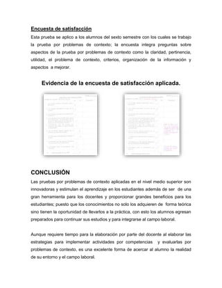 Encuesta de satisfacción
Esta prueba se aplico a los alumnos del sexto semestre con los cuales se trabajo
la prueba por problemas de contexto; la encuesta integra preguntas sobre
aspectos de la prueba por problemas de contexto como la claridad, pertinencia,
utilidad, el problema de contexto, criterios, organización de la información y
aspectos a mejorar.
Evidencia de la encuesta de satisfacción aplicada.
CONCLUSIÓN
Las pruebas por problemas de contexto aplicadas en el nivel medio superior son
innovadoras y estimulan el aprendizaje en los estudiantes además de ser de una
gran herramienta para los docentes y proporcionar grandes beneficios para los
estudiantes; puesto que los conocimientos no solo los adquieren de forma teórica
sino tienen la oportunidad de llevarlos a la práctica, con esto los alumnos egresan
preparados para continuar sus estudios y para integrarse al campo laboral.
Aunque requiere tiempo para la elaboración por parte del docente al elaborar las
estrategias para implementar actividades por competencias y evaluarlas por
problemas de contexto, es una excelente forma de acercar al alumno la realidad
de su entorno y el campo laboral.
 