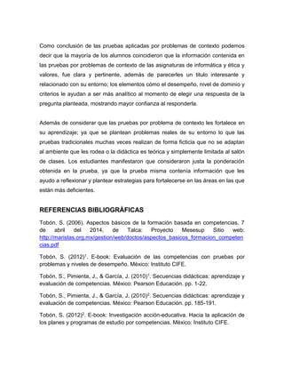 Como conclusión de las pruebas aplicadas por problemas de contexto podemos
decir que la mayoría de los alumnos coincidieron que la información contenida en
las pruebas por problemas de contexto de las asignaturas de informática y ética y
valores, fue clara y pertinente, además de parecerles un titulo interesante y
relacionado con su entorno; los elementos cómo el desempeño, nivel de dominio y
criterios le ayudan a ser más analítico al momento de elegir una respuesta de la
pregunta planteada, mostrando mayor confianza al responderla.
Además de considerar que las pruebas por problema de contexto les fortalece en
su aprendizaje; ya que se plantean problemas reales de su entorno lo que las
pruebas tradicionales muchas veces realizan de forma ficticia que no se adaptan
al ambiente que les rodea o la didáctica es teórica y simplemente limitada al salón
de clases. Los estudiantes manifestaron que consideraron justa la ponderación
obtenida en la prueba, ya que la prueba misma contenía información que les
ayudo a reflexionar y plantear estrategias para fortalecerse en las áreas en las que
están más deficientes.
REFERENCIAS BIBLIOGRÀFICAS
Tobón, S. (2006). Aspectos básicos de la formación basada en competencias. 7
de abril del 2014, de Talca: Proyecto Mesesup Sitio web:
http://maristas.org.mx/gestion/web/doctos/aspectos_basicos_formacion_competen
cias.pdf
Tobón, S. (2012)1. E-book: Evaluación de las competencias con pruebas por
problemas y niveles de desempeño. México: Instituto CIFE.
Tobón, S., Pimienta, J., & García, J. (2010)1. Secuencias didácticas: aprendizaje y
evaluación de competencias. México: Pearson Educación. pp. 1-22.
Tobón, S., Pimienta, J., & García, J. (2010)2. Secuencias didácticas: aprendizaje y
evaluación de competencias. México: Pearson Educación. pp. 185-191.
Tobón, S. (2012)2. E-book: Investigación acción-educativa. Hacia la aplicación de
los planes y programas de estudio por competencias. México: Instituto CIFE.
 