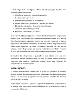 La metodología de la Investigación –Acción Educativa se aplica con base a los
siguientes elementos mínimos:
 Identificar el problema a comprender y resolver.
 Conceptualizar el problema
 Determinar las preguntas de investigación
 Planear las acciones para abordar y resolver el problema.
 Ejecutar las actividades y documentar todo el proceso
 Analizar la resolución del problema
 Publicar la investigación (Tobon,2012)2
En el presente artículo desglosamos el marco de referencia entorno al aprendizaje
del estudiante, las competencias que se espera desarrollen basado en la práctica,
determinando logros y aspectos a mejorar, así como las metas que se esperan
lograr con la actividad de del problema de contexto, también integrando acciones
colaborativas planeadas con otros compañeros docentes que nos permita
fortalecer mejor el aprendizaje del alumno evaluando los resultados mediante
técnicas que muestren el resultado del avance en el aprendizaje del alumno.
El resultado de este proceso es publicado en este artículo para que otros
compañeros del área de la educación y público en general puedan consultarlo,
esperando que nuestras experiencias puedan servir para fortalecer los
conocimientos de nuestros lectores.
INSTRUMENTO
El formato del instrumento utilizado para la prueba por problemas de contexto,
describe un título llamativo que relaciona la asignatura y el problema de contexto,
menciona el nombre de la asignatura, bloque, semestre y nombre del alumno al
cual se le aplica la prueba.
Se describe la competencia a evaluar y el problema de contexto, así también tiene
un espacio para integrar una imagen relacionada con el tema para favorecer la
comprensión del alumno.
 