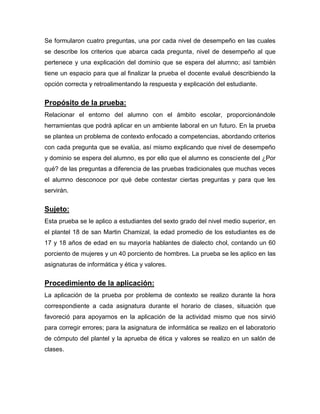 Se formularon cuatro preguntas, una por cada nivel de desempeño en las cuales
se describe los criterios que abarca cada pregunta, nivel de desempeño al que
pertenece y una explicación del dominio que se espera del alumno; así también
tiene un espacio para que al finalizar la prueba el docente evalué describiendo la
opción correcta y retroalimentando la respuesta y explicación del estudiante.
Propósito de la prueba:
Relacionar el entorno del alumno con el ámbito escolar, proporcionándole
herramientas que podrá aplicar en un ambiente laboral en un futuro. En la prueba
se plantea un problema de contexto enfocado a competencias, abordando criterios
con cada pregunta que se evalúa, así mismo explicando que nivel de desempeño
y dominio se espera del alumno, es por ello que el alumno es consciente del ¿Por
qué? de las preguntas a diferencia de las pruebas tradicionales que muchas veces
el alumno desconoce por qué debe contestar ciertas preguntas y para que les
servirán.
Sujeto:
Esta prueba se le aplico a estudiantes del sexto grado del nivel medio superior, en
el plantel 18 de san Martin Chamizal, la edad promedio de los estudiantes es de
17 y 18 años de edad en su mayoría hablantes de dialecto chol, contando un 60
porciento de mujeres y un 40 porciento de hombres. La prueba se les aplico en las
asignaturas de informática y ética y valores.
Procedimiento de la aplicación:
La aplicación de la prueba por problema de contexto se realizo durante la hora
correspondiente a cada asignatura durante el horario de clases, situación que
favoreció para apoyarnos en la aplicación de la actividad mismo que nos sirvió
para corregir errores; para la asignatura de informática se realizo en el laboratorio
de cómputo del plantel y la aprueba de ética y valores se realizo en un salón de
clases.
 