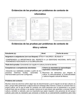 Evidencias de las pruebas por problemas de contexto de
informática
Evidencias de las pruebas por problemas de contexto de
ética y valores
Estudiante (s): Nivel: Fecha de envío:
Asignatura o asignaturas (con sus bloques): ÉTICA Y VALORES I, BLOQUE IV
COMPRENDES LA IMPORTANCIA DEL RESPETO A LA IDENTIDAD NACIONAL ANTE LOS
FENÓMENOS ASOCIADOS A LA GLOBALIZACIÓN.
Título de la prueba: Conociendo con orgullo mi cultura y la de los demás.
Competencia o competencias abordadas:
-Interpreta sus realidades sociales a partir de los
procesos históricos locales, nacionales e
internacionales que la han configurado.
Criterio (s) abordado (s) (aprendizajes
esperados o desempeños):
Reconoce los elementos que integran la
cultura, la interculturalidad, la multiculturalidad
y valora el legado cultural de México.
Problema del contexto:
Muchas veces los alumnos sufren algún tipo de discriminación y por lo regular es de tipo cultural, es
decir, porque ellos pertenecen a alguna etnia sin embargo ellos mismos a veces no conocen bien su
propia cultura, por lo que al estar en contacto con otras personas que no pertenecen a su grupo
cultural hace que se cohíban o se sientan menos por lo que tienen que aprender a conocer bien su
cultura y también a valorarla, pero es importante que sepan respetar a las personas de otro grupo
cultural, para esto es necesario que conozcan a través de un acercamiento académico pero más
 