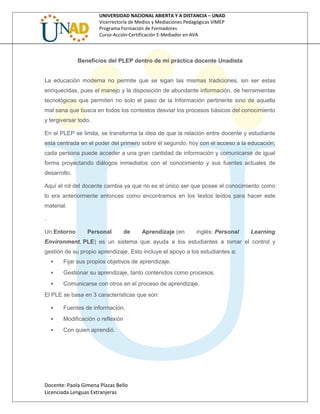 UNIVERSIDAD NACIONAL ABIERTA Y A DISTANCIA – UNAD
Vicerrectoría de Medios y Mediaciones Pedagógicas VIMEP
Programa Formación de Formadores
Curso-Acción-Certificación E-Mediador en AVA
Beneficios del PLEP dentro de mi práctica docente Unadista
La educación moderna no permite que se sigan las mismas tradiciones, sin ser estas
enriquecidas, pues el manejo y la disposición de abundante información, de herramientas
tecnológicas que permiten no solo el paso de la Información pertinente sino de aquella
mal sana que busca en todos los contestos desviar los procesos básicos del conocimiento
y tergiversar todo.
En el PLEP se limita, se transforma la idea de que la relación entre docente y estudiante
está centrada en el poder del primero sobre el segundo, hoy con el acceso a la educación,
cada persona puede acceder a una gran cantidad de información y comunicarse de igual
forma proyectando diálogos inmediatos con el conocimiento y sus fuentes actuales de
desarrollo.
Aquí el rol del docente cambia ya que no es el único ser que posee el conocimiento como
lo era anteriormente entonces como encontramos en los textos leídos para hacer este
material.
.
Un Entorno Personal de Aprendizaje (en inglés: Personal Learning
Environment, PLE) es un sistema que ayuda a los estudiantes a tomar el control y
gestión de su propio aprendizaje, Esto incluye el apoyo a los estudiantes a:
 Fijar sus propios objetivos de aprendizaje.
 Gestionar su aprendizaje, tanto contenidos como procesos.
 Comunicarse con otros en el proceso de aprendizaje.
El PLE se basa en 3 características que son:
 Fuentes de información.
 Modificación o reflexión
 Con quien aprendió.
Docente: Paola Gimena Plazas Bello
Licenciada Lenguas Extranjeras
 