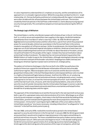 It is also important to understand the U.S. emphasis on security, and the contradictions of its 
approach to it, in a broader regional context. While this essay does not dwell on the U.S. -Israeli 
relationship, U.S. Persian Gulf policy and America’s relationship with the region’s oil producers 
were often at odds with the alliance between the United States and Israel. The tensions 
created by American policies in the Gulf have undermined U.S. claims about pursuing regional 
security more generally. This contradiction played out most spectacularly during the 1973 oil 
crisis.4 
The Strategic Logic of Militarism 
The United States is not the only Western power with a history of war in the oil -rich Persian 
Gulf. In a rush to secure and expand their own supplies in the region, the British landed an 
expeditionary force near Basra in what is now Iraq in 1914. By 1918 the British captured 
Baghdad and ensconced themselves and their allies there, a perch from which they projected 
power for several decades.5 American ascendance in the Persian Gulf later in the century 
created a new pattern of militarism and war. Unlike its predecessors, the United States did not 
wage war out of old-fashioned imperial calculation or ambition. American oil wars have not 
been about establishing direct control over oil fields nor about liberation or fre edom, at least 
not political freedom for the peoples of the region. Instead, they have primarily been about 
protecting friendly oil producers. The objective has not necessarily been to guarantee that 
Middle Eastern oil made its way to the United States, although meeting basic domestic energy 
needs remained a vital part of the broader calculation. Keeping prices stable (not low) and 
keeping pro-American regimes in power were central to U.S. strategic policy. 
The pattern of militarism that began in the Persian Gulf in the 1970s has partly been the 
product of American support for and deliberate militarization of brutal and vulnerable 
authoritarian regimes. Massive weapons sales to oil autocrats and the decision to build a 
geopolitical military order in the Gulf that depended on and empowered those rulers resulted 
in a highly militarized and fragile balance of power. And from the 1970s on, oil -producing 
states have faced repeated internal and external threats, including domestic unrest, invasion, 
and regional or civil war, or at least the imminent prospect of turmoil. Such instability and 
conflict has had much to do, of course, with internal political problems, only some of which 
were the result of outside intervention. But the militarization that began in earnes t under the 
United States’ watch exacerbated and accelerated those uncertainties and helped further 
destabilize oil-producing states and the region. 
The approach of the United States to oil and the Persian Gulf in the late twentieth century was 
both a sign of its superpower status and a demonstration of its limits. What began as an effort 
to build up and empower surrogates, client states in the Gulf that would do the bidding of the 
United States, proved instead to be the gateway for more direct projections of American 
military power. Jimmy Carter’s warning during his 1980 state of the union address that the 
United States would use “any means necessary, including military force” to safeguard its “vital 
interests” in the Gulf has clearly come to pass.6 
The late 1960s and early 1970s marked the transformative period in the United States’ 
approach to security and militarism in the Persian Gulf. In January 1968 the British government 
announced that it would end its longtime imperial presence in the region and withdraw its 
political and military resources. The move unsettled American policy makers anxious about a 
potential power vacuum. Other pressures also began to mount. In the decade l eading up to 
the British announcement, governments of oil -producing countries had already begun to 
bristle against the dominating and unfair practices of the major oil companies, which had 
 