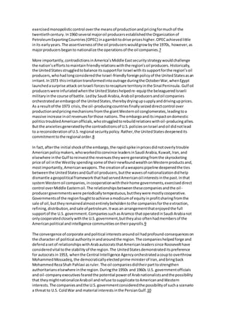 exercised monopolistic control over the means of production and pri cing for much of the 
twentieth century. In 1960 several major oil producers established the Organization of 
Petroleum Exporting Countries (OPEC) in a gambit to drive prices higher. OPEC achieved little 
in its early years. The assertiveness of the oil producers would grow by the 1970s, however, as 
major producers began to nationalize the operations of the oil companies.7 
More importantly, contradictions in America’s Middle East security strategy would challenge 
the nation’s efforts to maintain friendly relations with the region’s oil producers. Historically, 
the United States struggled to balance its support for Israel with its support for the region’s oil 
producers, who had long considered the Israel-friendly foreign policy of the United States as an 
irritant. In 1973 this irritation transformed into outrage during the October War, when Egypt 
launched a surprise attack on Israeli forces to recapture territory in the Sinai Peninsula. Gulf oil 
producers were infuriated when the United States helped re-equip the beleaguered Israeli 
military in the course of battle. Led by Saudi Arabia, Arab oil producers and oil companies 
orchestrated an embargo of the United States, thereby drying up supply and driving up prices. 
As a result of the 1973 crisis, the oil-producing countries finally seized direct control over 
production and pricing mechanisms from the giant Western oil conglomerates, leading to a 
massive increase in oil revenues for those nations. The embargo and its impact on domestic 
politics troubled American officials, who struggled to rebuild relations with oil-producing allies. 
But the anxieties generated by the contradictions of U.S. policies on Israel and oil did not lead 
to a reconsideration of U.S. regional security policy. Rather, the United States deepened its 
commitment to the regional order.8 
In fact, after the initial shock of the embargo, the rapid spike in prices did not overly trouble 
American policy makers, who worked to convince leaders in Saudi Arabia, Kuwait, Iran, and 
elsewhere in the Gulf to reinvest the revenues they were generating from the skyrocketing 
price of oil in the West by spending some of their newfound wealth on Western products and, 
most importantly, American weapons. The creation of a weapons pipeline deepened the ties 
between the United States and Gulf oil producers, but the waves of nationalization did help 
dismantle a geopolitical framework that had served American oil interests in the past. In that 
system Western oil companies, in cooperation with their home governments, exercised direct 
control over Middle Eastern oil. The relationships between these companies and the oil - 
producer governments were periodically tempestuous, but they were mostly cooperative. 
Governments of the region fought to achieve a modicum of equity in profit sharing from the 
sale of oil, but they remained almost entirely beholden to the companies for the e xtraction, 
refining, distribution, and sale of petroleum. It was an arrangement that enjoyed the full 
support of the U.S. government. Companies such as Aramco that operated in Saudi Arabia not 
only cooperated closely with the U.S. government, but they also often had members of the 
American political and intelligence communities on their payrolls.9 
The convergence of corporate and political interests around oil had profound consequences on 
the character of political authority in and around the region. The companies helped forge and 
defend a set of relationships with Arab autocrats that American leaders since Roosevelt have 
considered vital to the stability of the region. The United States demonstrated its preference 
for autocrats in 1953, when the Central Intelligence Agency orchestrated a coup to overthrow 
Mohammed Mossadeq, the democratically elected prime minister of Iran, and bring back 
Mohammed Reza Shah Pahlavi as ruler. The oil companies did their part to strengthen 
authoritarians elsewhere in the region. During the 1950s and 1960s U.S. government officials 
and oil-company executives feared the potential power of Arab nationalists and the possibility 
that they might nationalize Arab oil and refuse to supplicate to American and Western 
interests. The companies and the U.S. government considered the possibility of such a scenario 
a threat to U.S. Cold War and material interests in the Persian Gulf.10 
 