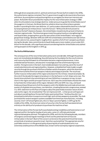 Although direct corporate and U.S. political control over Persian Gulf oil ended in the 1970s, 
the authoritarian regimes remained. The U.S. government sought to do new kinds of business 
with them, by arming them and positioning them as surrogates for American interests and 
power. Richard M. Nixon provided the impetus for the new militarization strategy in 1969 
when he articulated a new strategic doctrine. Under pressure to guide the United States out of 
the quagmire in Vietnam, the Nixon Doctrine called on American allies to bear a greater 
burden in providing for their own defense. U.S. policy makers observed the doctrine in the Gulf 
by keeping American military forces “over the horizon.” Without the British present to 
preserve the Gulf’s balance of power, the United States moved to build up local militaries to 
maintain regional order. The American government focused primarily on strengthening Iran 
and Saudi Arabia, propping them up as the twin pillars of the United States’ new regional 
geopolitical strategy. Between 1970 and 1979 the United States committed to over $22 billion 
in arms sales to Iran, accounting for roughly three-quarters of all of Iran’s weapons purchases 
during the decade. Sales commitments to Saudi Arabia were more modest, at just under $3.5 
billion for the decade, still a significant amount considering that the United States only started 
selling weapons to the kingdom in 1972.11 
The Perils of Militarization 
The consequences of the new militarization policy were considerable. Although the policies 
were not immediately destabilizing, they did help lay the foundation for the era of violence 
and insecurity that followed. As militarization became a regional phenomenon, it also 
emboldened Gulf dictators, who became increasingly assertive and threatening to one 
another. Rising tensions in the Gulf, most notably between Iran and Iraq, were the result of 
complicated domestic and regional politics. However, embattled Gulf state leaders sought 
security through the purchase of billions of dollars worth of weapons, which the American 
government and the American weapons industry were happy to provide. The result was 
further massive militarization of the region and a boon for the military-industrial complex. By 
the end of the decade the largest oil producers in the Gulf were in a full -blown arms race. The 
Soviet Union pitched in by committing to sell over $10 billion in weapons to Iraq, its main 
client in the region and the principal rival to Iran. But it was the United States that did the most 
to facilitate the militarization of the region. Between 1975 and 1979 Iran, Iraq, and Saudi 
Arabia purchased 56 percent of all the weapons sold in the Middle East and made almost one-quarter 
of all global arms purchases. Lee Hamilton, a leading Democratic congressman, warned 
in a 1973 statement on the floor of Congress about the potentially excessive nature of arms 
sales to the region. He remarked that “the net impression left … is that we are willing to sell 
just about everything these Persian Gulf states want and will buy.” And buy they did. Iran 
proved particularly keen to acquire as much high-tech military weaponry as possible. The shah 
purchased the newest weapons systems available from American manufacturers, including 
seventy-nine F-14 Tomcat fighter jets, the U.S. Navy’s premier fighter, in 1974.12 By the 
middle of the 1970s, the American notion of security in the Persian Gulf was based almost 
entirely on the ability of oil producers to purchase the machines of war. 
The militarization of the Persian Gulf exacerbated existing instabilities and hastened an e ra of 
regional conflict. During the heyday of arms sales, some U.S. officials and elected 
representatives grew alarmed. Throughout the 1970s and into the following decade, members 
of Congress convened regular meetings to flesh out the potential harm of massive 
militarization in the Gulf. Much of the concern centered on the potential threat that newly 
armed Arab oil producers posed to Israel. Hamilton cautioned that “the appropriate area for 
justifiable concerns is in the general policy of pouring lots of sophisticated arms in an 
extremely volatile portion of the Middle East, known not for exemplary regional cooperation, 
 