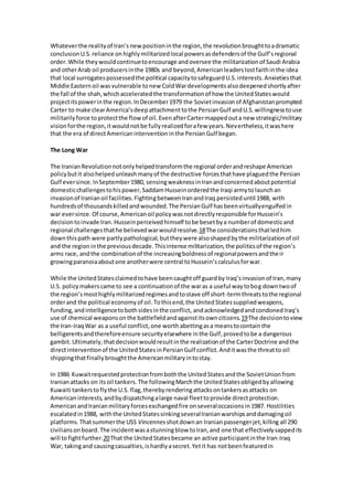 Whatever the reality of Iran’s new position in the region, the revolution brought to a dramatic 
conclusion U.S. reliance on highly militarized local powers as defenders of the Gulf’s regional 
order. While they would continue to encourage and oversee the militarization of Saudi Arabia 
and other Arab oil producers in the 1980s and beyond, American leaders lost faith in the idea 
that local surrogates possessed the political capacity to safeguard U.S. interests. Anxieties that 
Middle Eastern oil was vulnerable to new Cold War developments also deepened shortly after 
the fall of the shah, which accelerated the transformation of how the United States would 
project its power in the region. In December 1979 the Soviet invasion of Afghanistan prompted 
Carter to make clear America’s deep attachment to the Persian Gulf and U.S. willingness to use 
militarily force to protect the flow of oil. Even after Carter mapped out a new strategic/military 
vision for the region, it would not be fully realized for a few years. Nevertheless, it was here 
that the era of direct American intervention in the Persian Gulf began. 
The Long War 
The Iranian Revolution not only helped transform the regional order and reshape American 
policy but it also helped unleash many of the destructive forces that have plagued the Persian 
Gulf ever since. In September 1980, sensing weakness in Iran and concerned about potential 
domestic challenges to his power, Saddam Hussein ordered the Iraqi army to launch an 
invasion of Iranian oil facilities. Fighting between Iran and Iraq persisted until 1988, with 
hundreds of thousands killed and wounded. The Persian Gulf has been virtually engulfed in 
war ever since. Of course, American oil policy was not directly responsible for Hussein’s 
decision to invade Iran. Hussein perceived himself to be beset by a number of domestic and 
regional challenges that he believed war would resolve.18 The considerations that led him 
down this path were partly pathological, but they were also shaped by the militarization of oil 
and the region in the previous decade. This intense militarization, the politics of the region’s 
arms race, and the combination of the increasing boldness of regional powers and the ir 
growing paranoia about one another were central to Hussein’s calculus for war. 
While the United States claimed to have been caught off guard by Iraq’s invasion of Iran, many 
U.S. policy makers came to see a continuation of the war as a useful way to bog down two of 
the region’s most highly militarized regimes and to stave off short-term threats to the regional 
order and the political economy of oil. To this end, the United States supplied weapons, 
funding, and intelligence to both sides in the conflict, and acknowledged and condoned Iraq’s 
use of chemical weapons on the battlefield and against its own citizens.19 The decision to view 
the Iran-Iraq War as a useful conflict, one worth abetting as a means to contain the 
belligerents and therefore ensure security elsewhere in the Gulf, proved to be a dangerous 
gambit. Ultimately, that decision would result in the realization of the Carter Doctrine and the 
direct intervention of the United States in Persian Gulf conflict. And it was the threat to oil 
shipping that finally brought the American military in to stay. 
In 1986 Kuwait requested protection from both the United States and the Soviet Union from 
Iranian attacks on its oil tankers. The following March the United States obliged by allowing 
Kuwaiti tankers to fly the U.S. flag, thereby rendering attacks on tankers as attacks on 
American interests, and by dispatching a large naval fleet to provide direct protection. 
American and Iranian military forces exchanged fire on several occasions in 1987. Hostilities 
escalated in 1988, with the United States sinking several Iranian warships and damaging oil 
platforms. That summer the USS Vincennes shot down an Iranian passenger jet, killing all 290 
civilians on board. The incident was a stunning blow to Iran, and one that effectively sapped its 
will to fight further.20 That the United States became an active participant in the Iran-Iraq 
War, taking and causing casualties, is hardly a secret. Yet it has not been featured in 
 
