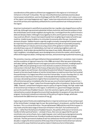 considerations of the patterns of American engagement in the region or in its history of 
militarism in the Gulf. It should be. The war intensified American and Arab anxieties about 
Iranian power and ambition, worries that began with the 1979 revolution. Iran’s status as one 
of the region’s principal bogeymen and “rogue” states has endured and continues today to be 
one of the primary and repeated justifications for a continued American military presence in 
the region. 
American involvement in and efforts to protract the Iran-Iraq War also shaped future conflict 
with Iraq. Although Iraq received substantial military, technical, and financial assistance from 
the United States and its Arab neighbors during the war, it emerged from the conflict mired in 
debt and deeply shaken. Although encouraged by its allies and its patrons to drag out the war, 
Iraq could not afford it. Hussein borrowed heavily from neighboring oil states to fund his war 
machine. Unable to pay its debts or to stimulate its economy after the war, Iraq faced 
domestic disaster. Saddam Hussein urgently sought a remedy, knowing that his power would 
be imperiled if he proved unable to steward Iraq back to the path of reasonable prosperity. 
Reestablishing its oil industry and resecuring a share of the global oil market might have 
provided Iraq a way out of indebtedness, but Iraq’s oil -producing neighbors were not 
sympathetic. Arab lenders demanded that Iraq repay its war debts. Meanwhile, several of 
Iraq’s neighbors, including Kuwait, were dumping excess oil onto the market, which had the 
effect of driving prices down, limiting Iraqi revenues, and constraining its potential recovery. 21 
The anxieties, traumas, and hypermilitarism that precipitated Iran’s revolution, Iraq’s invasion, 
and the escalation of regional insecurity in the 1980s persisted. After two years of pleading 
and saber rattling, Saddam Hussein once again pursued a military solution, invading Kuwait in 
August 1990 and precipitating an even more dramatic escalation of American military 
intervention in the Gulf. Much of the history of Operation Desert Storm and the 1990s 
sanctions regime are well known. Alarmed by the potential fallout of Iraq possessing not only 
Kuwaiti oil but also Saudi Arabian oil led the United States to mobilize more than five hundred 
thousand troops in its largest war effort since the Vietnam War. In just a few days the U.S.-led 
coalition drove Iraqi forces from Kuwait. In the decade that followed the United States 
oversaw a devastating sanctions regime that eviscerated Iraq’s society and economy. The 
official American policy immediately after the war was one of containing both Iraq and Iran— 
keeping the region’s “rogue” states from threatening the other oil producers. By the end of the 
1990s, however, containment had given way to a policy of regime change, the high-water mark 
of direct American militarism in the region, in which the U.S. government began actively to 
pursue the overthrow of Saddam Hussein. Even the sanctions regime, which was officially 
rationalized as a system designed to ensure that Iraq abandon its weapons of mass destruction 
program, functioned instead as an extension of the policy of regime change, which was 
realized with the 2003 American invasion of Iraq.22 
Capturing oil and oil fields and establishing direct or imperial control over oil has not been part 
of the United States’ strategic logic for war. But protecting oil, oil producers, and the flow of oil 
has been. This is a critical distinction. The period between 1990 and the end of the long war in 
Iraq marks only the latest stage of American militarism in the Gulf. If oil and American oil 
policy—rather than the behavior of Saddam Hussein, the politics of the war on terrorism, or a 
handful of other political factors—are kept in focus, then one can argue that this period 
constitutes not a series of wars, but a single long war, one in which pursuing regional security 
and protecting oil and American-friendly oil producers has been the principal strategic 
rationale. That the permanent shadow of war has settled over the Persian Gulf in the last three 
decades is largely the direct outcome of the ways that oil has been tied to American national 
security and the ways that American policy makers linked security to militarization. 
 