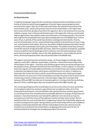Previous SectionNext Section 
An Elusive Security 
It might be tempting to argue that the escalating involvement of the United States and its 
history of militarism and military engagement in the Gulf region have provided a kind of 
security for the region. After all, oil has continued to flow, the network of oil producers has 
remained the same, and thus the primary interests of the United States in the region have 
been served. But three decades of war belie this argument. War is not tantamount to security, 
stability, or peace. Even in the periods between wars in the region the violence carried out by 
regimes against their own subjects makes clear that peace is not always peaceful. The cost has 
been high for the United States and especially for people who live in the Middle East. In thirty 
years of war, hundreds of thousands have died excruciating and violent deaths. Poverty, 
environmental disaster, torture, and wretched living conditions haunt the lives of many in Iraq, 
Iran, and elsewhere in the region. Of course, the burden of death and destruction does not fall 
entirely on the United States and its policy of militarization. The politics of war have primarily 
served the interests of regional leaders who have, often from a position of weakness, exported 
violence to deflect internal challenges to their authority. And international political rivalry, 
particularly during the Cold War, drew in the other global powers, most notably the Soviet 
Union, which also helped facilitate insecurity and disorder in the Middle East. 
The region’s autocrats have also remained in power. As citizens began to challenge ruling 
regimes in early 2011 in Bahrain, Saudi Arabia, and Oman—three of the closest allies of the 
United States in the region—it became clear that those governments are all too willing to turn 
the weapons of war, purchased mostly from the United States, on their subjects. It is also clear 
that those regimes are hardly stable and that they are and will remain perennially vulnerable 
to domestic and regional shocks, which poses a real dilemma for U.S. policy. In addition to 
factoring in the human toll of wars and the moral dilemmas they raise, Americans trying to 
determine the true price of oil in the United States must take into account the financial cost of 
maintaining a massive military presence in the Gulf region. Roger Stern estimates that 
between 1976 and 2007 the total cost of maintaining the U.S. military in the Persian Gulf was 
about $7 trillion, and that figure does not include the costs of the 2003 Iraq War.23 
The increasing willingness of the United States to use force and violence to shore up the flow 
of oil to global markets has not been a sign of American strength but rather of its limits. 
Popular political discourse in the United States often posits Americans and their government 
as unwitting victims of an unhealthy and unsustainable addiction or as dupes of duplicitous oil 
producers. It would certainly be wise to break this addiction to oil, but to do so requires 
coming to terms with the history of that addiction and the multiple costs it entails. But it is 
hardly clear that any such reconsideration is happening. Instead, the United States appears set 
to continue along a familiar path. Having crafted a set of relationships with oil and unstable oil 
producers and having linked the fate of those relationships to American national security 
virtually ensures that while the United States is wrapping up the most recent oil war, its 
military and political strategists are already preparing for the next one. 
http://www.cato.org/publications/policy-analysis/ancient-history-us-conduct-middle-east-world- 
war-ii-folly-intervention 
 