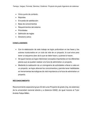 Tamayo, Vargas, Foronda, Sánchez, Gutiérrez. Proyecto de grado Ingeniería de sistemas
 Único punto de contacto
 Reportes
 Encuesta de satisfacción
 Base de conocimientos
 Requerimientos del sistema
 Prioridades
 Definición de reglas
 Directorio activo
CONCLUSIONES
 Con la elaboración de este trabajo se logra profundizar en las fases y los
actores involucrados en un ciclo de vida de un proyecto, lo cual sirve para
tener un esquema claro de lo que se debe hacer y quienes lo hacen.
 De igual manera se logra interiorizar conceptos importantes en los diferentes
planes que se pueden realizar a la hora de administrar un proyecto.
 Mediante la realización de un cronograma de actividades a llevar a cabo en
un proyecto, se logra afianzar los conocimientos y permite tener habilidades
en herramientas tecnológicas de vital importancia a la hora de administrar un
proyecto.
RECONOCIMIENTO
Reconocimiento especial al grupo 42 del curso Proyecto de grado (Ing. de sistemas)
de la universidad nacional abierta y a distancia UNAD, de igual manera al Tutor
Andrés Felipe Millán.
 