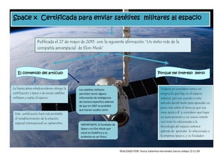 Space x Certificada para enviar satélites militares al espacio
Publicada el 27 de mayo de 2015 con la siguiente afirmación.”Un éxito más de la
compañía aeroespacial de Elon Musk”
El contenido del artículo Porque me intereso leerlo
La fuerza aérea estadounidense otorgo la
certificación a Space x de enviar satélites
militares y espías al espacio
Esta certificación hará más probable
el restablecimiento de la estación
espacial internacional en septiembre.
Los satélites militares
permiten reunir alguna
información de inteligencia
de manera específica además
de que en 1967 se prohibió
que fueran usados como
armas de destrucción masiva.
IMPORTANTE: El fundador de
Space x es Elon Musk que
nació en Sudáfrica y su
profesión es ser físico.
Todavía yo considero como un
enigma lo que hay en el espacio
exterior, por eso cuando vi este
articulo decidí leerlo para aprender un
poco mas sobre el tema ya que soy
muy ajena a él y considero que logre
un acercamiento y un nuevo interés
con todo lo relacionado a la
tecnología del espacio exterior
además de aprender lo relacionado a
la empresa Space x, y su fundador.
REALIZADO POR: Yesica Valentina Hernández García código 13 11-04
 