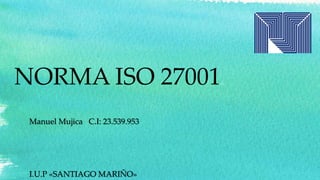NORMA ISO 27001
Manuel Mujica C.I: 23.539.953
I.U.P «SANTIAGO MARIÑO»
 