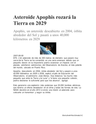 GloriaAnahi RuizEstrada 3-C
Asteroide Apophis rozará la
Tierra en 2029
Apophis, un asteroide descubierto en 2004, órbita
alrededor del Sol y pasará a unos 40,000
kilómetros en 2029
2007-06-08
EFE. | Un asteroide de más de 300 metros de diámetro que pasará muy
cerca de la Tierra se ha convertido en una seria amenaza debido que un
pequeño desvío en su trayectoria podría ocasionar un impacto con el
planeta, advirtieron astrónomos del Observatorio de Arecibo, el más potente
del mundo, ubicado en Puerto Rico.
Apophis, descubierto en 2004, órbita alrededor del Sol y pasará a unos
40,000 kilómetros en 2029 o 2036, explicó el jefe de Educación del
Observatorio, el astrónomo José Alonso. Esa distancia “es mucho más
pequeña que entre la Tierra y la Luna” y “si tiene una pequeña colisión,
podría desviarse lo suficiente para que nos alcance”, agregó.
Esto generaría una explosión más poderosa que 20,000 bombas atómicas,
que tendría un efecto devastador en el clima y todas las formas de vida. La
NASA decidirá en el año 2013 si envía una misión al asteroide para
colocarle un transmisor y seguir su órbita.
 