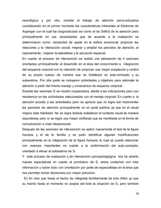 10
neurológica y por otro, orientar el trabajo de atención psico-educativa
considerando en un primer momento las características inherentes al Síndrome de
Asperger con el cual fue diagnosticada así como el de Déficit de la atención pero
principalmente en sus necesidades que de acuerdo a la evaluación se
determinaron como: necesidad de ajuste en la esfera emocional, propiciar las
relaciones y la interacción social, mejorar y ampliar los periodos de atención, el
razonamiento, mejorar la lateralidad y la ubicación espacial.
En cuanto al proceso de intervención se realizó una planeación de 4 sesiones
orientadas principalmente al desarrollo en el área del conocimiento e integración
del esquema corporal con la intensión de propiciar una mayor aceptación y control
de su propio cuerpo de manera que se fortalezca su auto-concepto y su
autoestima. Por otra parte se incluyeron actividades y objetivos para estimular la
atención a partir del mismo manejo y consciencia de esquema corporal.
Durante las sesiones S se mostró cooperadora, atenta a las indicaciones pero con
resistencia en las actividades relacionadas con el manejo corporal. En cuanto a la
atención accede a las actividades pero se aprecia que no logra aún incrementar
los periodos de atención principalmente en el canal auditivo ya que en el visual
mejora ésta habilidad. No se logra todavía establecer el contacto visual de manera
espontanea pero si se logra una mayor confianza que se manifiesta en la forma de
comunicación a nivel interpersonal.
Después de las sesiones de intervención se aplicó nuevamente el test de la figura
humana y el de la familia y se pudo identificar algunas modificaciones
principalmente en la integración de la figura humana, lo cual se puede relacionar
con avances importantes en cuanto a la conformación del auto-concepto,
orientado a elevar el autoestima de S.
Y este proceso de evaluación y de intervención psicopedagógica nos ha abierto
nuevas expectativas en cuanto al pronóstico de S, ahora contamos con más
información y sobre todo con orientación por parte de especialistas en el área que
nos permiten tomar decisiones con mayor precisión.
En fin creo que hasta el hecho de integrarla familiarmente ha sido difícil, ya que
su mamá hasta el momento no acepta del todo la situación de S, pero también
 