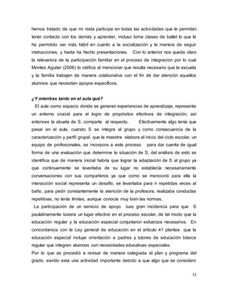 11
hemos tratado de que mi nieta participe en todas las actividades que le permitan
tener contacto con los demás y aprender, incluso toma clases de ballet lo que le
ha permitido ser más hábil en cuanto a la socialización y la manera de seguir
instrucciones, y hasta ha hecho presentaciones. Con lo anterior nos queda claro
la relevancia de la participación familiar en el proceso de integración por lo cual
Montes Aguilar (2006) lo ratifica al mencionar que resulta necesario que la escuela
y la familia trabajen de manera colaborativa con el fin de dar atención aquellos
alumnos que necesitan apoyos específicos.
¿Y mientras tanto en el aula qué?
El aula como espacio donde se generan experiencias de aprendizaje, representa
un entorno crucial para el logro de propósitos efectivos de integración, así
entonces la abuela de S, comparte al respecto. Efectivamente algo tenía que
pasar en el aula, cuando S se integra al grupo y como consecuencia de la
caracterización y perfil grupal, que la maestra elabora al inicio del ciclo escolar, un
equipo de profesionales, se incorpora a este proceso para dar cuenta de igual
forma de una evaluación que determine la situación de S, del análisis de esto se
identifica que de manera inicial habría que lograr la adaptación de S al grupo ya
que continuamente se levantaba de su lugar no establecía necesariamente
conversaciones con sus compañeros ya que como se mencionó para ella la
interacción social representa un desafío, se levantaba para ir repetidas veces al
baño, para pedir constantemente la atención de la profesora, realizaba conductas
repetitivas, no tenía límites, aunque conocía muy bien las normas.
La participación de un servicio de apoyo tuvo gran incidencia para que S
paulatinamente tuviera un lugar efectivo en el proceso escolar, de tal modo que la
educación regular y la educación especial conjuntaron esfuerzos necesarios. En
concordancia con la Ley general de educación en el artículo 41 plantea que la
educación especial incluye orientación a padres y tutores de educación básica
regular que integren alumnos con necesidades educativas especiales.
Por lo que se procedió a revisar de manera colegiada el plan y programa del
grado, siendo esta una actividad importante debido a que algo que se considero
 