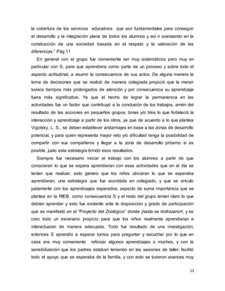 13
la cobertura de los servicios educativos que son fundamentales para conseguir
el desarrollo y la integración plena de todos los alumnos y así ir avanzando en la
construcción de una sociedad basada en el respeto y la valoración de las
diferencias.” Pág 11
En general con el grupo fue conveniente ser muy sistemáticos pero muy en
particular con S, para que aprendiera como parte de un proceso y sobre todo el
aspecto actitudinal, a asumir la consecuencia de sus actos. De alguna manera la
toma de decisiones que se realizó de manera colegiada propició que la menor
tuviera tiempos más prolongados de atención y por consecuencia su aprendizaje
fuera más significativo. Ya que el hecho de lograr la permanencia en las
actividades fue un factor que contribuyó a la conclusión de los trabajos, amén del
resultado de las acciones en pequeños grupos, binas y/o tríos lo que fortaleció la
interacción y aprendizaje a partir de los otros, ya que de acuerdo a lo que plantea
Vigotsky, L. S., se deben establecer andamiajes en base a las zonas de desarrollo
potencial, y para quien representa mayor reto y/o dificultad tenga la posibilidad de
compartir con sus compañeros y llegar a la zona de desarrollo próximo si es
posible, justo esta estrategia brindó esos resultados.
Siempre fue necesario iniciar el trabajo con los alumnos a partir de que
conocieran lo que se espera aprendieran con esas actividades que en el día se
tenían que realizar, esto genero que los niños ubicaran lo que se esperaba
aprendieran, una estrategia que fue acordada en colegiado, y que se vinculo
justamente con los aprendizajes esperados, aspecto de suma importancia que se
plantea en la RIEB, como consecuencia S y el resto del grupo tenían claro lo que
debían aprender y esto fue evidente ante la disposición y grado de participación
que se manifestó en el “Proyecto del Zoológico” donde ¡hasta se disfrazaron!, y se
creo todo un escenario propicio para que los niños realmente aprendieran e
interactuaran de manera adecuada. Todo fue resultado de una investigación,
entonces S aprendió a esperar turnos para preguntar y escuchar por lo que en
casa era muy conveniente reforzar algunos aprendizajes o muchos, y con la
sensibilización que los padres estaban teniendo en las sesiones de taller; facilitó
todo el apoyo que se esperaba de la familia, y con esto se tuvieron avances muy
 