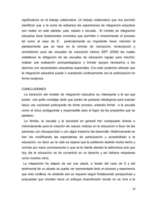 14
significativos en el trabajo colaborativo. Un trabajo colaborativo que nos permitió
identificar que a la suma de esfuerzos las experiencias de integración educativa
son reales en este planeta, país, estado o escuela. El modelo de integración
educativa tiene fundamentos concretos que permiten ir encaminando el proceso
tal como el caso de S. particularmente es importante hacer mención el
planteamiento que se hace en la normas de inscripción, reinscripción y
acreditación para las escuelas de educación básica SEP (2006) las cuales
establecen la obligación de las escuelas de educación regular para inscribir,
realizar una evaluación psicopedagógica y brindar apoyos necesarios a los
alumnos con necesidades educativas especiales. Con esto podemos afianzar que
la integración educativa puede ir avanzando continuamente con la participación en
forma recíproca.
CONCLUSIONES
La transición del modelo de integración educativa es interesante a la vez que
posee una parte compleja dado que parten de posturas ideologicas para avanzar
hacia una sociedad participante de dicho proceso, evitando limitar a la escuela
como el único protagonista y responsable para el logro de los propósitos que se
plantean.
La familia, la escuela y la sociedad en general han coadyuvado directa e
indirectamente para la creación de nuevos matices en la educación a favor de las
personas con discapacidad o con algún trastorno del desarrollo. Históricamente se
han ido modificando las expectativas de participación y accesibilidad a la
educación, es decir ya no sólo se espera que la población aludida reciba techo y
comida por mera conmiseración o que se le intente atender la deficiencia sino que
hoy día la educación se ha convertido en un derecho y así debiera respetarse
como muchos otros.
La integración ha dejado de ser una utopía, a través del caso de S y del
testimonial de su abuela se puede ver representado todo un proceso y experiencia
que esto conlleva, no obstante aún se requiere seguir fortaleciendo perspectivas y
propuestas que orienten hacia un enfoque diversificador donde no se mire a la
 