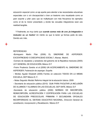 15
educación especial como un eje aparte para atender a las necesidades educativas
especiales con o sin discapacidad o bien un trastorno sino visualizarla como un
gran soporte y pilar para que se multipliquen con más frecuencia los ejemplos
como el de la menor presentado y donde las escuelas integradoras sean una
realidad tangible.
Y finalmente, es muy cierto que cuando somos más de uno ¡la integración e
inclusión es un hecho! Un mérito es que tú lector ya formas parte de esto.
Siendo uno más.
REFERENCIAS
-Borreguero Martin Pilar (2006) EL SINDROME DE ASPERGER:
EXCENTRICIDAD O DISCAPACIDAD SOCIAL?, Alianza, Madrid.
-Camara de diputados y senadores del gobierno de la República mexicana (2005)
LEY GENERAL DE EDUCACIÓN, México D F
-Freire Prudencio Sandra et al (2008) UN ACERCAMIENTO AL SINDROME DE
ASPERGER, Federación de asperger, España
- Montes Aguilar Elizabeth (2006) Familia en colección TODOS EN LA MISMA
ESCUELA, SEP México D. F.
- Notas Segundo Modulo Reforma integral de la educación básica 2009
- Secretaría de educación pública (2010) GUIA PARA FACILITAR LA INCLUSIÓN
DE ALUMNOS Y ALUMNAS EN LAS ESCUELAS. SEP SNTE, México D.F
-Secretaría de educación pública (2006) NORMAS DE INSCRIPCIÓN,
REINSCRIPCIÓN, ACREDITACIÓN Y CERTIFICACIÓN PARA LAS ESCUELAS
DE EDUCACIÓN PREESCOLAR, PRIMARIA Y SECUNDARIA OFICIALES
INCORPORADAS AL SISTEMA EDUCATIVO NACIONAL, Dirección General de
acreditación, incorporación y Revalidación, México D F
 