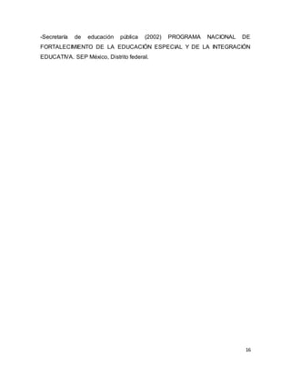 16
-Secretaría de educación pública (2002) PROGRAMA NACIONAL DE
FORTALECIMIENTO DE LA EDUCACIÓN ESPECIAL Y DE LA INTEGRACIÓN
EDUCATIVA. SEP México, Distrito federal.
 