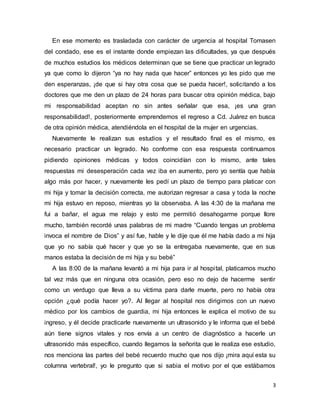 3
En ese momento es trasladada con carácter de urgencia al hospital Tomasen
del condado, ese es el instante donde empiezan las dificultades, ya que después
de muchos estudios los médicos determinan que se tiene que practicar un legrado
ya que como lo dijeron “ya no hay nada que hacer” entonces yo les pido que me
den esperanzas, ¡de que si hay otra cosa que se pueda hacer!, solicitando a los
doctores que me den un plazo de 24 horas para buscar otra opinión médica, bajo
mi responsabilidad aceptan no sin antes señalar que esa, ¡es una gran
responsabilidad!, posteriormente emprendemos el regreso a Cd. Juárez en busca
de otra opinión médica, atendiéndola en el hospital de la mujer en urgencias.
Nuevamente le realizan sus estudios y el resultado final es el mismo, es
necesario practicar un legrado. No conforme con esa respuesta continuamos
pidiendo opiniones médicas y todos coincidían con lo mismo, ante tales
respuestas mi desesperación cada vez iba en aumento, pero yo sentía que había
algo más por hacer, y nuevamente les pedí un plazo de tiempo para platicar con
mi hija y tomar la decisión correcta, me autorizan regresar a casa y toda la noche
mi hija estuvo en reposo, mientras yo la observaba. A las 4:30 de la mañana me
fui a bañar, el agua me relajo y esto me permitió desahogarme porque llore
mucho, también recordé unas palabras de mi madre “Cuando tengas un problema
invoca el nombre de Dios” y así fue, hable y le dije que él me había dado a mi hija
que yo no sabía qué hacer y que yo se la entregaba nuevamente, que en sus
manos estaba la decisión de mi hija y su bebé”
A las 8:00 de la mañana levantó a mi hija para ir al hospital, platicamos mucho
tal vez más que en ninguna otra ocasión, pero eso no dejo de hacerme sentir
como un verdugo que lleva a su víctima para darle muerte, pero no había otra
opción ¿qué podía hacer yo?. Al llegar al hospital nos dirigimos con un nuevo
médico por los cambios de guardia, mi hija entonces le explica el motivo de su
ingreso, y él decide practicarle nuevamente un ultrasonido y le informa que el bebé
aún tiene signos vitales y nos envía a un centro de diagnóstico a hacerle un
ultrasonido más específico, cuando llegamos la señorita que le realiza ese estudio,
nos menciona las partes del bebé recuerdo mucho que nos dijo ¡mira aquí esta su
columna vertebral!, yo le pregunto que si sabia el motivo por el que estábamos
 