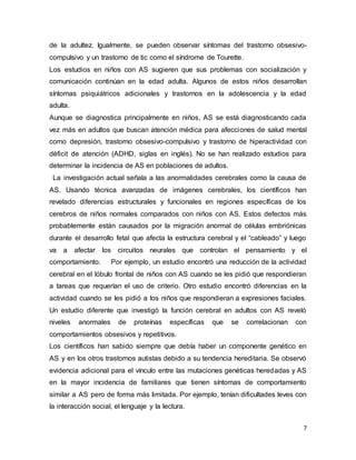 7
de la adultez. Igualmente, se pueden observar síntomas del trastorno obsesivo-
compulsivo y un trastorno de tic como el síndrome de Tourette.
Los estudios en niños con AS sugieren que sus problemas con socialización y
comunicación continúan en la edad adulta. Algunos de estos niños desarrollan
síntomas psiquiátricos adicionales y trastornos en la adolescencia y la edad
adulta.
Aunque se diagnostica principalmente en niños, AS se está diagnosticando cada
vez más en adultos que buscan atención médica para afecciones de salud mental
como depresión, trastorno obsesivo-compulsivo y trastorno de hiperactividad con
déficit de atención (ADHD, siglas en inglés). No se han realizado estudios para
determinar la incidencia de AS en poblaciones de adultos.
La investigación actual señala a las anormalidades cerebrales como la causa de
AS. Usando técnica avanzadas de imágenes cerebrales, los científicos han
revelado diferencias estructurales y funcionales en regiones específicas de los
cerebros de niños normales comparados con niños con AS. Estos defectos más
probablemente están causados por la migración anormal de células embriónicas
durante el desarrollo fetal que afecta la estructura cerebral y el “cableado” y luego
va a afectar los circuitos neurales que controlan el pensamiento y el
comportamiento. Por ejemplo, un estudio encontró una reducción de la actividad
cerebral en el lóbulo frontal de niños con AS cuando se les pidió que respondieran
a tareas que requerían el uso de criterio. Otro estudio encontró diferencias en la
actividad cuando se les pidió a los niños que respondieran a expresiones faciales.
Un estudio diferente que investigó la función cerebral en adultos con AS reveló
niveles anormales de proteínas específicas que se correlacionan con
comportamientos obsesivos y repetitivos.
Los científicos han sabido siempre que debía haber un componente genético en
AS y en los otros trastornos autistas debido a su tendencia hereditaria. Se observó
evidencia adicional para el vínculo entre las mutaciones genéticas heredadas y AS
en la mayor incidencia de familiares que tienen síntomas de comportamiento
similar a AS pero de forma más limitada. Por ejemplo, tenían dificultades leves con
la interacción social, el lenguaje y la lectura.
 