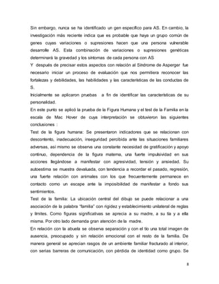 8
Sin embargo, nunca se ha identificado un gen específico para AS. En cambio, la
investigación más reciente indica que es probable que haya un grupo común de
genes cuyas variaciones o supresiones hacen que una persona vulnerable
desarrolle AS. Esta combinación de variaciones o supresiones genéticas
determinará la gravedad y los síntomas de cada persona con AS
Y después de precisar estos aspectos con relación al Síndrome de Asperger fue
necesario iniciar un proceso de evaluación que nos permitiera reconocer las
fortalezas y debilidades, las habilidades y las características de las conductas de
S.
Inicialmente se aplicaron pruebas a fin de identificar las características de su
personalidad.
En este punto se aplicó la prueba de la Figura Humana y el test de la Familia en la
escala de Mac Hover de cuya interpretación se obtuvieron las siguientes
conclusiones :
Test de la figura humana: Se presentaron indicadores que se relacionan con
descontento, inadecuación, inseguridad percibida ante las situaciones familiares
adversas, así mismo se observa una constante necesidad de gratificación y apoyo
continuo, dependencia de la figura materna, una fuerte impulsividad en sus
acciones llegándose a manifestar con agresividad, tensión y ansiedad. Su
autoestima se muestra devaluada, con tendencia a recordar el pasado, regresión,
una fuerte relación con animales con los que frecuentemente permanece en
contacto como un escape ante la imposibilidad de manifestar a fondo sus
sentimientos.
Test de la familia: La ubicación central del dibujo se puede relacionar a una
asociación de la palabra “familia” con rigidez y establecimiento unilateral de reglas
y límites. Como figuras significativas se aprecia a su madre, a su tía y a ella
misma. Por otro lado demanda gran atención de la madre.
En relación con la abuela se observa separación y con el tío una total imagen de
ausencia, preocupado y sin relación emocional con el resto de la familia. De
manera general se aprecian rasgos de un ambiente familiar fracturado al interior,
con serias barreras de comunicación, con pérdida de identidad como grupo. Se
 