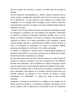9
observa el deseo de convivencia y unidad y un fuerte deseo de encontrar la
felicidad.
Test de maduración viso-perceptual de L. Bender: Durante la prueba la niña se
mostró inquieta, constantemente preguntado acerca de lo que tenía que realizar.
De la interpretación de esta prueba se pudo identificar que presenta rasos
compatibles con una probable lesión neurológica y que el nivel de maduración
viso-perceptual se encuentra por debajo de la edad cronológica siendo la edad de
maduración de 5 años.
Se llevó a cabo de igual manera el proceso de observación sistemática por parte
de pedagogía y de lenguaje y del cual se llegaron a las siguientes conclusiones:
su atención es dispersa en actividades académicas formales, pero no en las
lúdicas, su memoria es selectiva, no se ubica en el espacio y tiene dificultad en la
capacidad de síntesis. En el área comunicativa la niña comprende y ejecuta
órdenes sencillas, responde a cuestionamientos sencillos sin salirse del tema, el
ritmo y la entonación son adecuados y en cuanto a la expresión presenta
problemas de articulación en los fonemas /r/,/l/ y sílabas compuestas.
En relación a la adaptación e inserción social, S muestra algunos problemas de
interacción social debido a que es tosca para jugar y se le dificulta hacer amigos.
Dentro del aula tiende a descalificar a sus amigos.
Por otra parte desde el año del 2007 cuando S contaba con 4 años 9 meses se
practicó una valoración neurológica en la que se diagnóstica con una alteración
funcional cortico-subcortical que se manifiesta con retardo del lenguaje y lapsos
cortos de atención por lo cual se administró valproato de magnesio a dosis bajas.
Dos años más adelante vuelve a recibir atención neurológica y psiquiátrica en la
que se diagnóstica como trastorno de la actividad y atención de tipo mixto y con
Probable Síndrome de Asperger, en ese momento se cambia el manejo
farmacológico con metilfenidato 7.5. mg/día, que hasta la fecha continúa
recibiendo.
Actualmente y después de correlacionar los resultados en las pruebas que en
fechas recientes se aplicaron y el diagnóstico neurológico y psiquiátrico con los
que ya contaba la niña, se determina por un lado llevar a cabo una revaloración
 